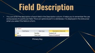 Field Description
• You can enter the description of each field in the Description column. It helps you to remember the use
and purpose of a particular field. This is an optional part in a database. It is displayed in the status bar
when you select this field on a form.
Primary Key
 