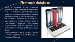 • Electronic database is an organized
collection of data stored on a computer in
such a way that its contents (data) can
easily be accessed, updated and queried
upon with the help of a software program.
• An Electronic Database is a computer-
based collection or listing of information. It
can include professional, peer-reviewed
journal articles that are organized in a
systematic way with searchable elements or
fields.
• The Advantages of electronic database are
:- limitless capacity to store data, Speed,
Accuracy, Efficiency.
Electronic database
 