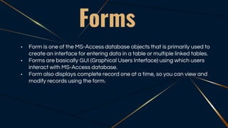 Forms
• Form is one of the MS-Access database objects that is primarily used to
create an interface for entering data in a table or multiple linked tables.
• Forms are basically GUI (Graphical Users Interface) using which users
interact with MS-Access database.
• Form also displays complete record one at a time, so you can view and
modify records using the form.
 