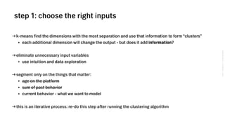 VSCO→CONFIDENTIAL→DONOTDISTRIBUTE
→ k-means find the dimensions with the most separation and use that information to form “clusters”
• each additional dimension will change the output - but does it add information?
→ eliminate unnecessary input variables
• use intuition and data exploration
→ segment only on the things that matter:
• age on the platform
• sum of past behavior
• current behavior - what we want to model
→ this is an iterative process: re-do this step after running the clustering algorithm
step 1: choose the right inputs
 