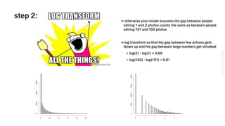 VSCO→CONFIDENTIAL→DONOTDISTRIBUTE
step 2:
0 20 40 60 80 100
0200004000060000
0 1 2 3 4
010000200003000040000
→ otherwise your model assumes the gap between people
editing 1 and 2 photos counts the same as between people
editing 101 and 102 photos
→ log transform so that the gap between few actions gets
blown up and the gap between large numbers get shrieked
• log(2) - log(1) = 0.69
• log(102) - log(101) = 0.01
 