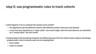 VSCO→CONFIDENTIAL→DONOTDISTRIBUTE
step 5: use programmatic rules to track cohorts
→ what happens if we re-compute the clusters every month?
• the algorithms will find different cohorts with different centers with every new dataset
• a user that was classified as a “super editor” one month might, with the same behavior, be classified
as a “casual editor” the next month
→ instead deduct the boundaries between the different groups from the initial cluster analysis and design
programmatic rules to classify users on an on-going basis
• more stable
• easier to explain
 