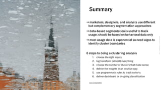 VSCO→CONFIDENTIAL→DONOTDISTRIBUTEVSCO→CONFIDENTIAL→DONOTDISTRIBUTE
Summary
→ marketers, designers, and analysts use different
but complementary segmentation approaches
→ data-based segmentation is useful to track
usage; should be based on behavioral data only
→ most usage data is exponential so need algos to
identify cluster boundaries
6 steps to doing a clustering analysis
1. choose the right inputs
2. log transform (almost) everything
3. choose the number of clusters that make sense
4. deliver the insights in an intuitive way
5. use programmatic rules to track cohorts
6. deliver dashboard or on-going classification
vsco.co/sannalinn
 