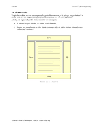 Ramadan Databased Software Engineering
THE USER INTERFACE
Technically speaking, how can one generate well organized documents out of the software process database? In
another word, how can one generate well organized documents out of a web-based application?
Actually, web page usually differs from document in two main aspects:
 It contains interface elements, like banner, footer, and menus.
 Content area is usually dealt as either plain text, or messy rich text, making it misses balance between
richness and consistency.
Content area as a plain text
The Arab Academy for Banking and Financial Sciences (aabfs.org)
 