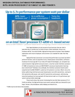 MISSION-CRITICAL DATABASE PERFORMANCE:
INTEL XEON PROCESSOR E7 V2 FAMILY VS. IBM POWER7+

Your large databases are not just part of your business; they are vital to
operation day in and day out. For these mission-critical workloads, not just any
hardware will do. You need reliable, high-performing systems to power these database
applications and ensure employees and customers can complete the tasks that they
need to.
High-performance processors can ensure the performance you need, but which
performs the best, saves on acquisition costs, reduces power consumption, and leaves
headroom for future growth? In our labs at Principled Technologies, we compared two
systems based on high-performance processors: a new four-socket Intel Xeon processor
E7-4890 v2-based server versus an IBM POWER7+ processor-based system. Running
bare-metal Oracle® Database 12c workloads, the Intel Xeon processor-based system
outperformed the IBM POWER7+ system by 15.9 percent in our tests. What’s more, the
better-performing Intel Xeon processor-based system costs 69.4 percent less, used up to
42.0 percent less idle power, and used 33.5 percent less active power, while leaving
twice the headroom for future growth. All these factors lead to a 5.7x performance per
system watt per dollar advantage.
These results show that servers harnessing the new Intel Xeon processor E7 v2
family can deliver the high performance per system watt per dollar you demand for your
large, mission-critical databases while helping your bottom line.
* Reflects price estimates Intel provided.
FEBRUARY 2014

A PRINCIPLED TECHNOLOGIES TEST REPORT
Commissioned by Intel Corp.

 