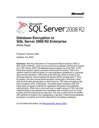 Database Encryption in SQL Server 2008 R2 Enterprise<br />White Paper<br />Published: February 2008<br />Updated: July 2008<br />Summary: With the introduction of Transparent Data Encryption (TDE) in SQL Server 2008 R2, users now have the choice between cell-level encryption as in SQL Server 2005, full database-level encryption by using TDE, or the file-level encryption options provided by Microsoft Windows®. TDE is the optimal choice for bulk encryption to meet regulatory compliance or corporate data security standards. TDE works at the file level, which is similar to two Windows features: the Encrypting File System (EFS) and BitLocker™ Drive Encryption, the new volume-level encryption introduced in Windows Vista®, both of which also encrypt data on the hard drive. TDE does not replace cell-level encryption, EFS, or BitLocker. This white paper compares TDE with these other encryption methods for application developers and database administrators. While this is not a technical, in-depth review of TDE, technical implementations are explored and a familiarity with concepts such as virtual log files and the buffer pool are assumed. The user is assumed to be familiar with cell-level encryption and cryptography in general. Implementing database encryption is covered, but not the rationale for encrypting a database.<br />For the latest information, see Microsoft SQL Server 2008.<br />Contents<br /> TOC  quot;
1-2quot;
 Introduction: Encrypting at the Database Level PAGEREF _Toc204047229  1<br />SQL Server Encryption PAGEREF _Toc204047230  1<br />Cryptographic Key Hierarchy PAGEREF _Toc204047231  1<br />TDE PAGEREF _Toc204047232  4<br />Cell-Level Encryption PAGEREF _Toc204047233  8<br />Extensible Key Management PAGEREF _Toc204047234  9<br />Windows File Encryption PAGEREF _Toc204047235  10<br />Encrypting File System PAGEREF _Toc204047236  10<br />BitLocker Drive Encryption PAGEREF _Toc204047237  11<br />Conclusion PAGEREF _Toc204047238  13<br />Introduction: Encrypting at the Database Level<br />Transparent Data Encryption (TDE) is a new encryption feature introduced in Microsoft® SQL Server™ 2008 R2. It is designed to provide protection for the entire database at rest without affecting existing applications. Implementing encryption in a database traditionally involves complicated application changes such as modifying table schemas and removing functionality, resulting in significant performance degradation. For example, to use encryption in Microsoft SQL Server 2005, the column data type must be changed to varbinary; ranged and equality searches are not allowed; and the application must call built-ins (or stored procedures or views that automatically use these built-ins) to handle encryption and decryption, all of which slow query performance. These issues are not unique to SQL Server; other database management systems face similar limitations. Custom schemes are often used to resolve equality searches and ranged searches often cannot be used at all. Even basic database elements such as creating an index or using foreign keys often do not work with cell-level or column-level encryption schemes because the use of these features inherently leaks information. TDE solves these problems by simply encrypting everything. Thus, all data types, keys, indexes, and so on can be used to their full potential without sacrificing security or leaking information on the disk. While cell-level encryption cannot offer these benefits, two Windows® features, Encrypting File System (EFS) and BitLocker™ Drive Encryption, are often used for the same reasons as TDE—they provide protection on a similar scale and are transparent to the user.<br />SQL Server Encryption<br />SQL Server offers two levels of encryption: database-level and cell-level. Both use the key management hierarchy.<br />Cryptographic Key Hierarchy<br />At the root of encryption tree is the Windows Data Protection API (DPAPI), which secures the key hierarchy at the machine level and is used to protect the service master key for the database server instance. The service master key protects the database master key, which is stored at the user database level and which in turn protects certificates and asymmetric keys. These in turn protect symmetric keys, which protect the data. TDE uses a similar hierarchy down to the certificate. The primary difference is that when you use TDE, the database master key and certificate must be stored in the master database rather than in the user database. A new key, used only for TDE and referred to as the database encryption key, is created and stored in the user database.<br />This hierarchy enables the server to automatically open keys and decrypt data in both cell-level and database-level encryption. The important distinction is that when cell-level encryption is used, all keys from the database master key down can be protected by a password instead of by another key. This breaks the decryption chain and forces the user to input a password to access data. In TDE, the entire chain from DPAPI down to the database encryption key must be maintained so that the server can automatically provide access to files protected by TDE. In both cell-level encryption and TDE, encryption and decryption through these keys is provided by the Windows Cryptographic API (CAPI).<br />The following figure shows the full encryption hierarchy. The dotted lines represent the encryption hierarchy used by TDE.<br />SQL Server encryption key hierarchy with TDE and EKM <br />TDE<br />Transparent Data Encryption is the new database-level encryption feature introduced in SQL Server 2008 R2.<br />How to Enable TDE<br />To enable TDE, you must have the normal permissions associated with creating a database master key and certificates in the master database. You must also have CONTROL permissions on the user database.<br />Perform the following steps in the master database:<br />If it does not already exist, create a database master key for the master database. Ensure that the database master key is encrypted by the service master key.<br />CREATE MASTER KEY ENCRYPTION BY PASSWORD = ‘some password’;<br />Either create or designate an existing certificate for use as the database encryption key protector. For the best security, it is recommended that you create a new certificate whose only function is to protect the database encryption key. Ensure that this certificate is protected by the database master key.<br />CREATE CERTIFICATE tdeCert WITH SUBJECT = ‘TDE Certificate’;<br />Create a backup of the certificate with the private key and store it in a secure location. (Note that the private key is stored in a separate file—be sure to keep both files). Be sure to maintain backups of the certificate as data loss may occur otherwise.<br />BACKUP CERTIFICATE tdeCert TO FILE = ‘path_to_file’<br />WITH PRIVATE KEY (<br />FILE = ‘path_to_private_key_file’,<br />ENCRYPTION BY PASSWORD = ‘cert password’);<br />Optionally, enable SSL on the server to protect data in transit.<br />Perform the following steps in the user database. These require CONTROL permissions on the database.<br />Create the database encryption key encrypted with the certificate designated from step 2 above. This certificate is referenced as a server certificate to distinguish it from other certificates that may be stored in the user database.<br />CREATE DATABASE ENCRYPTION KEY<br />WITH ALGORITHM = AES_256<br />ENCRYPTION BY SERVER CERTIFICATE tdeCert<br />Enable TDE. This command starts a background thread (referred to as the encryption scan), which runs asynchronously.<br />ALTER DATABASE myDatabase SET ENCRYPTION ON<br />To monitor progress, query the sys.dm_database_encryption_keys view (the VIEW SERVER STATE permission is required) as in the following example:<br />SELECT db_name(database_id), encryption_state<br />FROM sys.dm_database_encryption_keys<br />How Data Is Encrypted<br />When TDE is enabled (or disabled), the database is marked as encrypted in the sys.databases catalog view and the database encryption key state is set to Encryption In Progress. The server starts a background thread (called the encryption scan or scan) that scans all database files and encrypts them (or decrypts them if you are disabling TDE). While the DDL executes, an update lock is taken on the database. The encryption scan, which runs asynchronously to the DDL, takes a shared lock. All normal operations that do not conflict with these locks can proceed. Excluded operations include modifying the file structure and detaching the database. While normal database writes to disk from the buffer pool are encrypted, log file writes may not be. The scan also forces a rollover for the virtual log file to ensure that future writes to the log are encrypted. This is discussed in more detail later in this white paper.<br />When the encryption scan is completed, the database encryption key state is set to the Encrypted state. At this point all database files on disk are encrypted and database and log file writes to disk will be encrypted. Supported encryption algorithms are AES with 128-bit, 192bit, or 256bit keys or 3 Key Triple DES. Data is encrypted in the cipher block chaining encryption mode. The encrypted database files that are written to disk are the same size as the unencrypted files because no extra padding is required and the initialization vector and encrypted database encryption key are stored within the existing space. Because the log is padded to the next virtual log file boundary, the log will grow in size. Note that while the database state is marked as Encryption enabled, the actual state of the encryption should be monitored through the database encryption key state. When the background scan is complete, the database encryption key state is set to Encrypted. At this point, future writes to the log and to disk are protected. This is explained in more detail later in this paper.<br />What Is Encrypted<br />TDE operates at the I/O level through the buffer pool. Thus, any data that is written into the database file (*.mdf) is encrypted. Snapshots and backups are also designed to take advantage of the encryption provided by TDE so these are encrypted on disk as well. Data that is in use, however, is not encrypted because TDE does not provide protection at the memory or transit level. The transaction log is also protected, but additional caveats apply.<br />For data that is in use, all pages are decrypted as they are read and stored into the buffer pool and are in clear text in memory. The operating system may page data out of memory as part of memory management. In this process, decrypted data may be written to disk. Windows and SQL Server can be configured to prevent memory from being paged to disk, although the performance cost of this can be high. Other OS actions such as hibernation and crash dumps can also cause memory to be written to disk. Data in transit is not protected because the information is already decrypted before it reaches this point; SSL should be enabled to protect communication between the server and any clients.<br />When the database page file is written to disk, the headers are not encrypted with the rest of the data because this information is necessary for the page to be reloaded. The header contains status details such as the database compatibility level, database version, mirroring status, and so forth. Any important data (such as the database encryption key) is encrypted before it is inserted into the header. The header also includes a data corruption checksum. Users can have both a checksum on the plaintext and a checksum on the encrypted text. This is not a cryptographic checksum; it detects only data corruption (checking to see if the data is readable) and not data integrity (checking to see if the data was modified). All other user data that is stored in the database page is encrypted, including any unused (or previously deleted) sections of data, to avoid information leakage. When TDE is enabled on any user database, encryption is also automatically enabled for the temporary database (tempdb). This prevents temporary objects that are used by the user database from leaking to disk. System databases other than tempdb cannot currently be encrypted by using TDE.<br />Encrypting at the I/O level also allows the snapshots and backups to be encrypted, thus all snapshots and backups created by the database will be encrypted by TDE. The certificate that was used to protect the database encryption key when the file was written must be on the server for these files to be restored or reloaded. Thus, you must maintain backups for all certificates used, not just the most current certificate.<br />The transaction log is more complicated. Because the transaction log is designed as a write-once fail safe, TDE does not attempt to encrypt portions of the logs that are already written to disk. Similarly, because of this write-once principle, the log header cannot be re-written so there is no guarantee that data that is written to the log even after TDE is enabled will be encrypted. The TDE background scan forces the log to roll over to the next virtual log file boundary, which allows for the key to be stored in the header. At this point, if the file scan is also complete, the database encryption key state changes to Encrypted and all subsequent writes to the log are encrypted. <br />Impact on the Database<br />TDE is designed to be as transparent as possible. No application changes are required and the user experience is the same whether using a TDE-encrypted database or a non-encrypted database.<br />While TDE operations are not allowed if the database has any read-only file groups, TDE can be used with read-only file groups. To enable TDE on a database that has read-only file groups, the file groups must first be set to allow writes. After the encryption scan completes, the file group can be set back to read only. Key changes or decryption must be performed the same way.<br />The performance impact of TDE is minor. Because the encryption occurs at the database level, the database can leverage indexes and keys for query optimization. This allows for full range and equality scans. In tests using sample data and TPC-C runs, the overall performance impact was estimated to be around 3-5% and can be much lower if most of the data accessed is stored in memory. Encryption is CPU intensive and is performed at I/O. Therefore, servers with low I/O and a low CPU load will have the least performance impact. Applications with high CPU usage will suffer the most performance loss, estimated to be around 28%. The primary cost is in CPU usage, so even applications or servers with high I/O should not be too adversely affected if CPU usage is low enough. Also, because the initial encryption scan spawns a new thread, performance is most sharply impacted at this time; expect to see queries perform several orders of magnitude worse. For disk space concerns, TDE does not pad database files on disk although it does pad transaction logs as previously noted in How Data is Encrypted.<br />TDE is not a form of access control. All users who have permission to access the database are still allowed access; they do not need to be given permission to use the database encryption key or a password. <br />TDE is available only in the Enterprise and Developer editions of SQL Server 2008 R2. Databases used in other editions cannot be encrypted by using TDE and TDE-encrypted databases cannot be used in other editions (the server will error out on attempts to attach or restore).<br />Database Backups<br />When TDE is enabled on a database, all backups are encrypted. Thus, special care must be taken to ensure that the certificate that was used to protect the database encryption key (see How to Enable TDE earlier in this paper) is backed up and maintained with the database backup. If this certificate (or certificates) is lost, the data will be unreadable. Back up the certificate along with the database. Each certificate backup should have two files; both of these files should be archived (ideally separately from the database backup file for security). Alternatively, consider using the extensible key management (EKM) feature (see Extensible Key Management later in this paper) for storage and maintenance of keys used for TDE.<br />Other Features that Write to Disk<br />If a feature writes to disk through the buffer pool, data is protected. Features that write directly to files outside of the buffer pool must manually manage encryption and decryption. Thus, older versions of Full-Text Search and even the new Filestream features are not protected by TDE.<br />Cell-Level Encryption<br />SQL Server offers encryption at the cell level. Cell-level encryption was introduced in Microsoft SQL Server 2005 and is still fully supported. Cell-level encryption is implemented as a series of built-ins and a key management hierarchy. Using this encryption is a manual process that requires a re-architecture of the application to call the encryption and decryption functions. In addition, the schema must be modified to store the data as varbinary and then re-cast back to the appropriate data type when read. The traditional limitations of encryption are inherent in this method as none of the automatic query optimization techniques can be used.<br />Comparison with TDE<br />Cell-level encryption has a number of advantages over database-level encryption. It offers a more granular level of encryption. In addition, data is not decrypted until it is used (when a decryption built-in is called) so that even if a page is loaded into memory, sensitive data is not in clear text. Cell-level encryption also allows for explicit key management. Keys can be assigned to users and protected by passwords to prevent automatic decryption. This offers another degree of control (users can, for example, have individual keys for their own data); however, the administrator is further burdened with maintaining the keys (although Extensible Key Management, described later in this paper, can also be used for easier administration). Because cell-level encryption is highly configurable, it may be a good fit for applications that have targeted security requirements.<br />The primary disadvantages of cell-level encryption are the application changes that are necessary to use it, the performance penalties, and the administration cost. As noted previously, encryption and decryption requires that you use built-ins. This is an entirely manual process and requires the varbinary data type; this means columns must be changed from their original data type to varbinary. For security, the encryption is always salted so the same data will have a different value after encryption. As a result, referential constraints such as foreign keys, and candidate keys such as primary keys, do not provide any benefit on these encrypted columns. This also affects query optimization—indexes on the encrypted columns offer no advantage so range and equality searches turn into full table scans. TDE allows full use of indexes and other traditional query optimization tools as well as performing the encryption in bulk.<br />As a rough comparison, performance for a very basic query that selects and decrypts a single encrypted column when using cell-level encryption tends to be around 20% worse. This inversely scales with workload size resulting in performance degradations that are several magnitudes worse when attempting to encrypt an entire database. Performance in one sample application with 10,000 rows was four times worse with one column encrypted, and 20 times worse with nine columns encrypted. Because cell-level encryption is custom to each application, performance degradation varies depending on application and workload specifics. As noted in Impact on the Database earlier in this paper, this compares to 3-5% for TDE on average and 28% in the worst case (assuming the encryption scan is not running). <br />Although these performance concerns for cell-level encryption can be mitigated by explicit application design, more care must be exercised to prevent the accidental leakage of data. For example, consider a quick scheme to enable fast equality searches by using hashes of the sensitive data. If these hashes are stored in a column along with the encrypted data, it quickly becomes obvious if two rows have identical values because the hashes will be the same. Extra security reviews must be used to ensure that unintended data disclosures do not occur so both the database and application must be security aware. TDE prevents these data leak scenarios by encrypting at the broadest scope. In both cell-level encryption and database-level encryption, information is decrypted on the server; decrypted data is sent to clients in plaintext. SSL is recommended to protect this channel.<br />Recommended Usage with TDE <br />Cell-level encryption can be used for defense in depth both for a database encrypted by TDE and for limited access control through the use of passwords. That way, even if either TDE or authorization is subverted, data might still be safe if it is encrypted at the root by a password so that it cannot be as easily accessed. While all the disadvantages of using cell-level encryption apply, using both cell-level encryption and TDE may be useful for a subset of highly sensitive data. <br />In general, TDE and cell-level encryption accomplish two different objectives. If the amount of data that must be encrypted is very small or if the application can be custom designed to use it (or if the application has custom design requirements) and performance is not a concern, cell-level encryption is recommended over TDE. Otherwise, TDE is recommended for encrypting existing applications or for performance sensitive applications. Additionally, cell-level encryption is available in all SQL Server editions while TDE is available only in SQL Server 2008 R2 Enterprise and SQL Server 2008 R2 Developer.<br />Extensible Key Management<br />Extensible Key Management (EKM) is another new feature in SQL Server 2008 R2. It enables parts of the cryptographic key hierarchy to be managed by an external source such as Hardware Security Module (HSM), referred to as a cryptographic provider. Encryption and decryption operations using these keys are handled by the cryptographic provider. This allows for flexibility and choice in cryptographic providers as well as common key management. TDE supports asymmetric keys that are provisioned by EKM. No other form of asymmetric key is supported by TDE and database certificates cannot currently be provisioned through EKM. EKM is supported for cell-level encryption through symmetric and asymmetric keys. It is highly recommended that you use EKM with both database- and cell-level encryption for more comprehensive key management and hardware-based cryptography (if available through the HSM).<br />Windows File Encryption<br />Depending on which version of Windows is installed, Windows offers two granularities of file protection. In most releases of Windows 2000 and later, including Windows Vista®, the Encrypting File System (EFS) is available. EFS encrypts data at the file level. BitLocker is a new technology that encrypts data at the volume level. It is available in Windows Vista Enterprise, Windows Vista Ultimate, and all editions of Windows Server® 2008.<br />Encrypting File System<br />EFS is a file encryption feature introduced in Windows 2000. Like encryption in SQL Server, EFS relies on the Windows Cryptographic API (CAPI). Both files and folders can be marked as encrypted, although the encryption actually occurs only at the file level. Each file is encrypted by an individual file encryption key (FEK) much as each database is encrypted with an individual database encryption key in TDE. The FEK is protected by the user’s certificate, similar to how the database encryption key is protected by a certificate. The EFS certificate is assigned to a user while the TDE certificate is conceptually a server-wide object. Multiple certificates can be used to encrypt the FEK, which allows for more than one user to access a file. When using EFS with SQL Server, the database server service account must have access to the file encryption keys encrypting any database file so that it can read the file. This cannot be used as a form of access control—the service account is used to read database files regardless of the login account.<br />For more general information on EFS, see How it Works on Microsoft TechNet.<br />For more technical details on EFS, see the Encrypting File System Technical Reference on TechNet.<br />Comparison with TDE<br />As an operating system level encryption feature, EFS has some advantages. Whereas TDE is restricted to database files only, EFS allows for non-database and even folder-level encryption, which allows for broader encryption coverage. Key management is abstracted to the operating system, which enables users to leverage the Windows certificate store. EFS offers a data recovery path if keys are lost, while TDE does not currently have a similar solution. <br />The disadvantages of using EFS over TDE are primarily in performance and administration. EFS is not designed for high-concurrency random access (it does not support prefetch or asynchronous I/O). Therefore, I/O operations may become bottlenecked and serialized. While this has a minimal impact in a normal user scenario, it has been a cause for concern in database usage. For more information on using EFS with Microsoft SQL Server, see You may experience decreased performance in some features of SQL Server 2005 when you use EFS to encrypt database files on the Microsoft Help and Support site. EFS requires file administration privileges on the OS level, which the database administrator (DBA) might not have. Because protection is tied to EFS, detaching the database, backing up the database, or adding file groups may not be protected if these files are in locations not protected by EFS. Also, the implementation of EFS may change from release to release. This normally is not an issue because EFS is primarily used on a single computer for a single user, but it is something to consider. For more information, see this EFS and Vista... and XP blog entry.<br />Recommended Usage with TDE<br />EFS is best used on a mobile PC, desktop, or workstation where the database is primarily used by a small set of users. Because of performance concerns, EFS is generally not recommended for use with TDE although nothing prohibits EFS from working with TDE (or with SQL Server in general). Using EFS with TDE is a viable option when performance is not an issue and when defense in depth is desired. EFS can also be used in place of TDE for file group level granularity. Also, because it protects at the folder level, EFS can be used to protect some corner cases where data is temporarily written to disk. In environments where performance is a major concern, EFS is not recommended for use with SQL Server.<br />BitLocker Drive Encryption<br />BitLocker is a volume encryption feature included in Windows Vista Enterprise, Windows Vista Ultimate, and all editions of Windows Server 2008. By default, BitLocker takes advantage of a Trusted Platform Module (TPM) if one is available, to provide boot integrity protection.<br />For more information on BitLocker, see BitLocker Drive Encryption on TechNet.<br />BitLocker and EFS<br />It is beyond the scope of this article to compare EFS and BitLocker as both are complex technologies that require more technical detail than is covered here. Generally, EFS is targeted at protecting user data while BitLocker is designed to protect volume and system data. In terms of SQL Server performance, BitLocker has lower latency on disk reads and writes without the concurrency issues EFS has.<br />For more information on data protection options at the OS level, see Data Encryption Toolkit for Mobile PCs.<br />Comparison with TDE<br />BitLocker and TDE both primarily protect against offline attacks. BitLocker protects at the volume level so when the server is online, the volume is unlocked, though not decrypted. Like EFS, BitLocker has a data recovery mechanism, which TDE does not yet have. The advantages of using BitLocker are ease of administration, abstraction of key management, and transparency. The disadvantage is that protection extends only to the volume. Detaching or backing up the database to a different volume that is not protected by EFS or BitLocker causes any protection the file currently has to be lost. The other disadvantage of BitLocker is the broad scope of protection. Because the entire volume is unlocked, any user with access to a computer that can access the files on disk can access the data in plaintext. Similarly to TDE, BitLocker relies on other mechanisms for access control (such as the database permissions used in TDE and the Windows file permissions used by BitLocker). As with EFS, the database administrator might not have the necessary privileges to administrate BitLocker. <br />Recommended Usage with TDE<br />BitLocker does not have the same performance concerns associated with EFS so it is recommended that you use BitLocker with TDE for defense in depth. As discussed previously, situations exist where memory can be written to disk, such as hibernation or crash dumps. Additionally, other features may write to the disk outside of TDE. BitLocker can be used to mitigate these scenarios.<br />Conclusion<br />Those who are looking for database-level encryption have many options in SQL Server and Windows. These options are not mutually exclusive. The different levels of encryption available in SQL Server and Windows can be leveraged to provide defense in depth and greater overall security. Transparent Data Encryption provides a good blend of ease of administration, ease of use, performance, and security. TDE also provides a comprehensive defense because the encryption stays with the database even when it is moved to different locations. Both backups and snapshots are protected without requiring support from the server administrator. EFS and BitLocker are also valid solutions either in conjunction with TDE or as standalone encryption systems. TDE is not designed to replace these solutions. Cell-level encryption provides much more granular control, including explicit key management, although at a cost to performance, ease of use, and administration. BitLocker and EFS provide protection in situations that TDE does not such as crash dump information or hibernation files (if protecting the system volume or system folders). BitLocker and EFS (and to a much more limited degree, cell-level encryption) can be used to protect system databases (master, model, resource, and msdb), which cannot currently be encrypted by TDE. EFS is also more generally available as TDE is restricted to SQL Server 2008 R2 Enterprise or SQL Server 2008 R2 Developer and BitLocker is available only with Windows Vista Enterprise, Windows Vista Ultimate, or Windows Server 2008.<br />For more information:<br />Microsoft SQL Server on Microsoft.comhttp://www.microsoft.com/sql/<br />SQL Server Development Centerhttp://msdn2.microsoft.com/sqlserver<br />SQL Server TechCenter http://technet.microsoft.com/sqlserver<br />Please give us your feedback:<br />Did this paper help you? Tell us on a scale of 1 (poor) to 5 (excellent), how would you rate this paper and why have you given it this rating? For example:<br />Are you giving it a high rating because it has good examples, excellent screenshots, clear writing, or another reason? <br />Are you giving it a low rating because it has poor examples, fuzzy screenshots, unclear writing?<br />This feedback will help us improve the quality of white papers we release. Send feedback.<br />