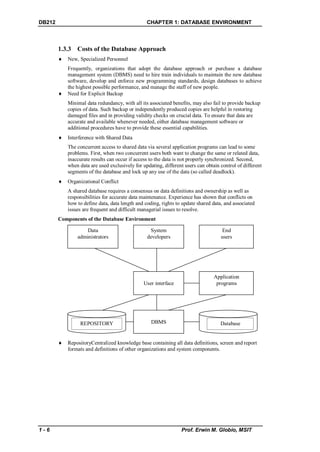 DB212                                            CHAPTER 1: DATABASE ENVIRONMENT



        1.3.3 Costs of the Database Approach
           New, Specialized Personnel
            Frequently, organizations that adopt the database approach or purchase a database
            management system (DBMS) need to hire train individuals to maintain the new database
            software, develop and enforce new programming standards, design databases to achieve
            the highest possible performance, and manage the staff of new people.
           Need for Explicit Backup
            Minimal data redundancy, with all its associated benefits, may also fail to provide backup
            copies of data. Such backup or independently produced copies are helpful in restoring
            damaged files and in providing validity checks on crucial data. To ensure that data are
            accurate and available whenever needed, either database management software or
            additional procedures have to provide these essential capabilities.
           Interference with Shared Data
            The concurrent access to shared data via several application programs can lead to some
            problems. First, when two concurrent users both want to change the same or related data,
            inaccurate results can occur if access to the data is not properly synchronized. Second,
            when data are used exclusively for updating, different users can obtain control of different
            segments of the database and lock up any use of the data (so called deadlock).
           Organizational Conflict
            A shared database requires a consensus on data definitions and ownership as well as
            responsibilities for accurate data maintenance. Experience has shown that conflicts on
            how to define data, data length and coding, rights to update shared data, and associated
            issues are frequent and difficult managerial issues to resolve.
        Components of the Database Environment

                    Data                          System                            End
                administrators                   developers                         users




                                                                                 Application
                                               User interface                     programs




                 REPOSITORY                        DBMS                             Database


           RepositoryCentralized knowledge base containing all data definitions, screen and report
            formats and definitions of other organizations and system components.




1-6                                                              Prof. Erwin M. Globio, MSIT
 