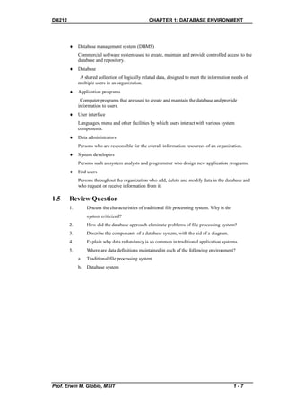 DB212                                              CHAPTER 1: DATABASE ENVIRONMENT




            Database management system (DBMS)
             Commercial software system used to create, maintain and provide controlled access to the
             database and repository.
            Database
              A shared collection of logically related data, designed to meet the information needs of
             multiple users in an organization.
            Application programs
              Computer programs that are used to create and maintain the database and provide
             information to users.
            User interface
             Languages, menu and other facilities by which users interact with various system
             components.
            Data administrators
             Persons who are responsible for the overall information resources of an organization.
            System developers
             Persons such as system analysts and programmer who design new application programs.
            End users
             Persons throughout the organization who add, delete and modify data in the database and
             who request or receive information from it.

1.5     Review Question
        1.        Discuss the characteristics of traditional file processing system. Why is the
                  system criticized?
        2.        How did the database approach eliminate problems of file processing system?
        3.        Describe the components of a database system, with the aid of a diagram.
        4.        Explain why data redundancy is so common in traditional application systems.
        5.        Where are data definitions maintained in each of the following environment?
             a.   Traditional file processing system
             b.   Database system




Prof. Erwin M. Globio, MSIT                                                                       1-7
 