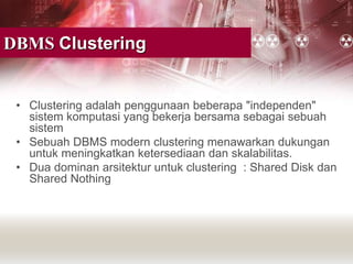 DBMS Clustering
• Clustering adalah penggunaan beberapa "independen"
sistem komputasi yang bekerja bersama sebagai sebuah
sistem
• Sebuah DBMS modern clustering menawarkan dukungan
untuk meningkatkan ketersediaan dan skalabilitas.
• Dua dominan arsitektur untuk clustering : Shared Disk dan
Shared Nothing
 