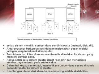 • setiap sistem memiliki sumber daya sendiri swasta (memori, disk, dll).
• Antar prosesor berkomunikasi dengan melewatkan pesan melalui
jaringan yang interkoneksi komputer.
• Permintaan dari klien akan secara otomatis diarahkan ke sistem yang
memiliki sumber daya.
• Hanya salah satu sistem cluster dapat "sendiri" dan mengakses
sumber daya tertentu pada suatu waktu.
• Dalam hal kegagalan terjadi, kepemilikan sumber daya secara dinamis
dapat ditransfer ke sistem di cluster.
• Keuntungan utama dari shared-apa clustering adalah skalabilitas.
 