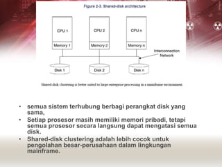 • semua sistem terhubung berbagi perangkat disk yang
sama,
• Setiap prosesor masih memiliki memori pribadi, tetapi
semua prosesor secara langsung dapat mengatasi semua
disk.
• Shared-disk clustering adalah lebih cocok untuk
pengolahan besar-perusahaan dalam lingkungan
mainframe.
 
