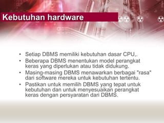 Kebutuhan hardware
• Setiap DBMS memiliki kebutuhan dasar CPU,.
• Beberapa DBMS menentukan model perangkat
keras yang diperlukan atau tidak didukung.
• Masing-masing DBMS menawarkan berbagai "rasa"
dari software mereka untuk kebutuhan tertentu.
• Pastikan untuk memilih DBMS yang tepat untuk
kebutuhan dan untuk menyesuaikan perangkat
keras dengan persyaratan dari DBMS.
 