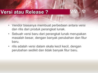 Versi atau Release ?
• Vendor biasanya membuat perbedaan antara versi
dan rilis dari produk perangkat lunak.
• Sebuah versi baru dari perangkat lunak merupakan
masalah besar, dengan banyak perubahan dan fitur
baru.
• rilis adalah versi dalam skala kecil kecil, dengan
perubahan sedikit dan tidak banyak fitur baru.
 