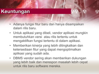 Keuntungan
• Adanya fungsi fitur baru dan hanya disampaikan
dalam rilis baru.
• Untuk aplikasi yang dibeli, vendor aplikasi mungkin
membutuhkan versi atau rilis tertentu untuk
mengaktifkan fungsi tertentu di dalam aplikasi.
• Memberikan kinerja yang lebih ditingkatkan dan
ketersediaan fitur yang dapat mengoptimalkan
aplikasi yang sudah ada.
• DBMS vendor sering akan memberikan dukungan
yang lebih baik dan merespon masalah lebih cepat
untuk rilis baru software mereka.
 