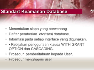 Standart Keamanan Database
• Menentukan siapa yang berwenang
• Daftar pemberian otorisasi database.
• Informasi pada setiap interface yang digunakan.
• • Kebijakan penggunaan klausa WITH GRANT
OPTION dan CASCADING.
• Prosedur pemberitahuan kepada User.
• Prosedur menghapus user
 