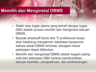 Memilih dan Menginstal DBMS
• Salah satu tugas utama yang terkait dengan tugas
DBA adalah proses memilih dan menginstal sebuah
DBMS.
• Banyak eksekutif bisnis dan TI profesional tanpa
latar belakang manajemen database berasumsi
bahwa sekali DBMS terinstal, sebagian besar
pekerjaan dapat dilakukan.
• Memilih dan menginstal DBMS adalah bagian paling
sulit dari pekerjaan DBA karena membutuhkan
banyak keahlian, pengetahuan, dan pertimbangan.
 