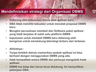 • Didorong oleh kebutuhan bisnis atau aplikasi baru.
• DBA tidak memiliki kekuatan untuk menolak proposal DBMS
baru.
• Mungkin perusahaan membeli dari Software paket aplikasi
yang tidak berjalan di salah satu platform DBMS
• keputusan untuk membeli DBMS baru didorong oleh
keinginan untuk mendukung teknologi terbaru dan terbesar.
• Akibatnya :
• Tanpa terlebih dahulu memeriksa apakah aplikasi ini bisa
berhasil dengan menggunakan DBMS yang ada.
• tidak kompatibel antara DBMS dan perlunya mengubah kode
aplikasi.
• DBMS tua tetap dan harus terus didukung. Ini menyulitkan
pekerjaan DBA.
Mendefinisikan strategi dari Organisasi DBMS
 