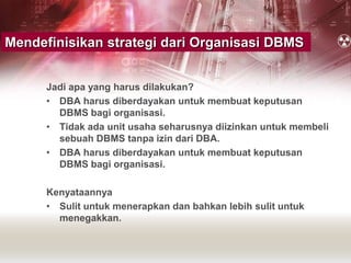 Jadi apa yang harus dilakukan?
• DBA harus diberdayakan untuk membuat keputusan
DBMS bagi organisasi.
• Tidak ada unit usaha seharusnya diizinkan untuk membeli
sebuah DBMS tanpa izin dari DBA.
• DBA harus diberdayakan untuk membuat keputusan
DBMS bagi organisasi.
Kenyataannya
• Sulit untuk menerapkan dan bahkan lebih sulit untuk
menegakkan.
Mendefinisikan strategi dari Organisasi DBMS
 