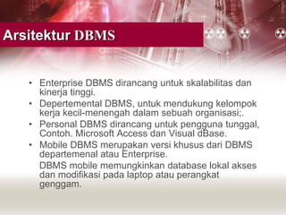 Arsitektur DBMS
• Enterprise DBMS dirancang untuk skalabilitas dan
kinerja tinggi.
• Depertemental DBMS, untuk mendukung kelompok
kerja kecil-menengah dalam sebuah organisasi;.
• Personal DBMS dirancang untuk pengguna tunggal,
Contoh. Microsoft Access dan Visual dBase.
• Mobile DBMS merupakan versi khusus dari DBMS
departemenal atau Enterprise.
DBMS mobile memungkinkan database lokal akses
dan modifikasi pada laptop atau perangkat
genggam.
 