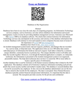 Essay on Databases
Databases in My Organization
Abstract
Databases have been in use since the early days of computing programs. An Information Technology
services company, such as Getronics, not only utilizes databases for information and record
management, it earns revenue by providing database management services. Getronics uses Microsoft
SQL Server 2000 as its database software. The clients that contract Getronics for Information
Technology services rely and depend on the accuracy and currency of the database information that
is stored. Databases will continue to exist and expand as more companies become more of aware of
the importance of record and data management.
Databases have been in use...show more content...
An incident management system tracks end user requests, problems, and changes that are recorded
by a service desk, or help desk team. The application relies on over 300 tables that contain
individual pieces of information the build an end user's request. Each table is linked by a common,
unique identifier, commonly known as primary key. This unique identifier exists in all tables and
links the records together. However, even though the backend application is complex, to a help desk
technician, the information is presented in the incident management system in an organized,
presentable manner. The help desk technician does not have to search the 300 or more tables to
locate a specific piece of information.
Another database that is used by Getronics is the human resources database that is linked to the SAP
application. This database contains all of Getronics' employee information including such private
details like social security number and mother's maiden name. This database is secured database that
can not be accessed by any employee. In fact, not even the database administrator can see the text
that is stored in the records for the employees. The data is encrypted. Since Human Resource
databases typically contain financial and personnel information, it is important that the data is
secured. The encryption provides security for the private and confidential
Get more content on HelpWriting.net
 