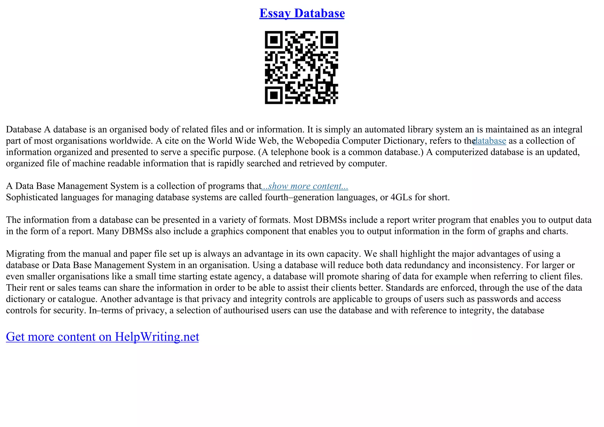 Essay Database
Database A database is an organised body of related files and or information. It is simply an automated library system an is maintained as an integral
part of most organisations worldwide. A cite on the World Wide Web, the Webopedia Computer Dictionary, refers to the
database as a collection of
information organized and presented to serve a specific purpose. (A telephone book is a common database.) A computerized database is an updated,
organized file of machine readable information that is rapidly searched and retrieved by computer.
A Data Base Management System is a collection of programs that...show more content...
Sophisticated languages for managing database systems are called fourth–generation languages, or 4GLs for short.
The information from a database can be presented in a variety of formats. Most DBMSs include a report writer program that enables you to output data
in the form of a report. Many DBMSs also include a graphics component that enables you to output information in the form of graphs and charts.
Migrating from the manual and paper file set up is always an advantage in its own capacity. We shall highlight the major advantages of using a
database or Data Base Management System in an organisation. Using a database will reduce both data redundancy and inconsistency. For larger or
even smaller organisations like a small time starting estate agency, a database will promote sharing of data for example when referring to client files.
Their rent or sales teams can share the information in order to be able to assist their clients better. Standards are enforced, through the use of the data
dictionary or catalogue. Another advantage is that privacy and integrity controls are applicable to groups of users such as passwords and access
controls for security. In–terms of privacy, a selection of authourised users can use the database and with reference to integrity, the database
Get more content on HelpWriting.net
 