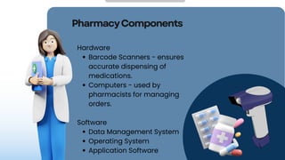 PharmacyComponents
Hardware
Barcode Scanners - ensures
accurate dispensing of
medications.
Computers - used by
pharmacists for managing
orders.
Software
Data Management System
Operating System
Application Software
 