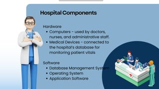 HospitalComponents
Hardware
Computers - used by doctors,
nurses, and administrative staff.
Medical Devices - connected to
the hospital’s database for
monitoring patient vitals
Software
Database Management System
Operating System
Application Software
 