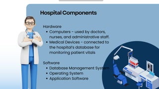 HospitalComponents
Hardware
Computers - used by doctors,
nurses, and administrative staff.
Medical Devices - connected to
the hospital’s database for
monitoring patient vitals
Software
Database Management System
Operating System
Application Software
 