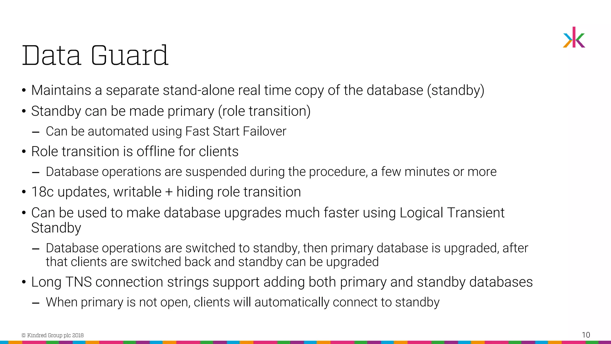 • Maintains a separate stand-alone real time copy of the database (standby) • Standby can be made primary (role transition) ‒ Can be automated using Fast Start Failover • Role transition is offline for clients ‒ Database operations are suspended during the procedure, a few minutes or more • 18c updates, writable + hiding role transition • Can be used to make database upgrades much faster using Logical Transient Standby ‒ Database operations are switched to standby, then primary database is upgraded, after that clients are switched back and standby can be upgraded • Long TNS connection strings support adding both primary and standby databases ‒ When primary is not open, clients will automatically connect to standby 10 