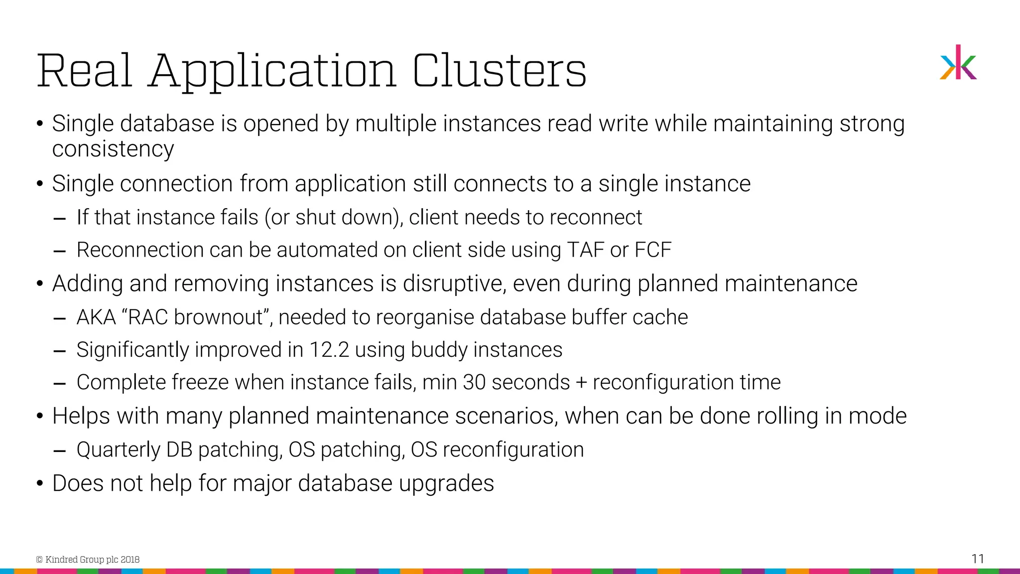 • Single database is opened by multiple instances read write while maintaining strong consistency • Single connection from application still connects to a single instance ‒ If that instance fails (or shut down), client needs to reconnect ‒ Reconnection can be automated on client side using TAF or FCF • Adding and removing instances is disruptive, even during planned maintenance ‒ AKA “RAC brownout”, needed to reorganise database buffer cache ‒ Significantly improved in 12.2 using buddy instances ‒ Complete freeze when instance fails, min 30 seconds + reconfiguration time • Helps with many planned maintenance scenarios, when can be done rolling in mode ‒ Quarterly DB patching, OS patching, OS reconfiguration • Does not help for major database upgrades 11 