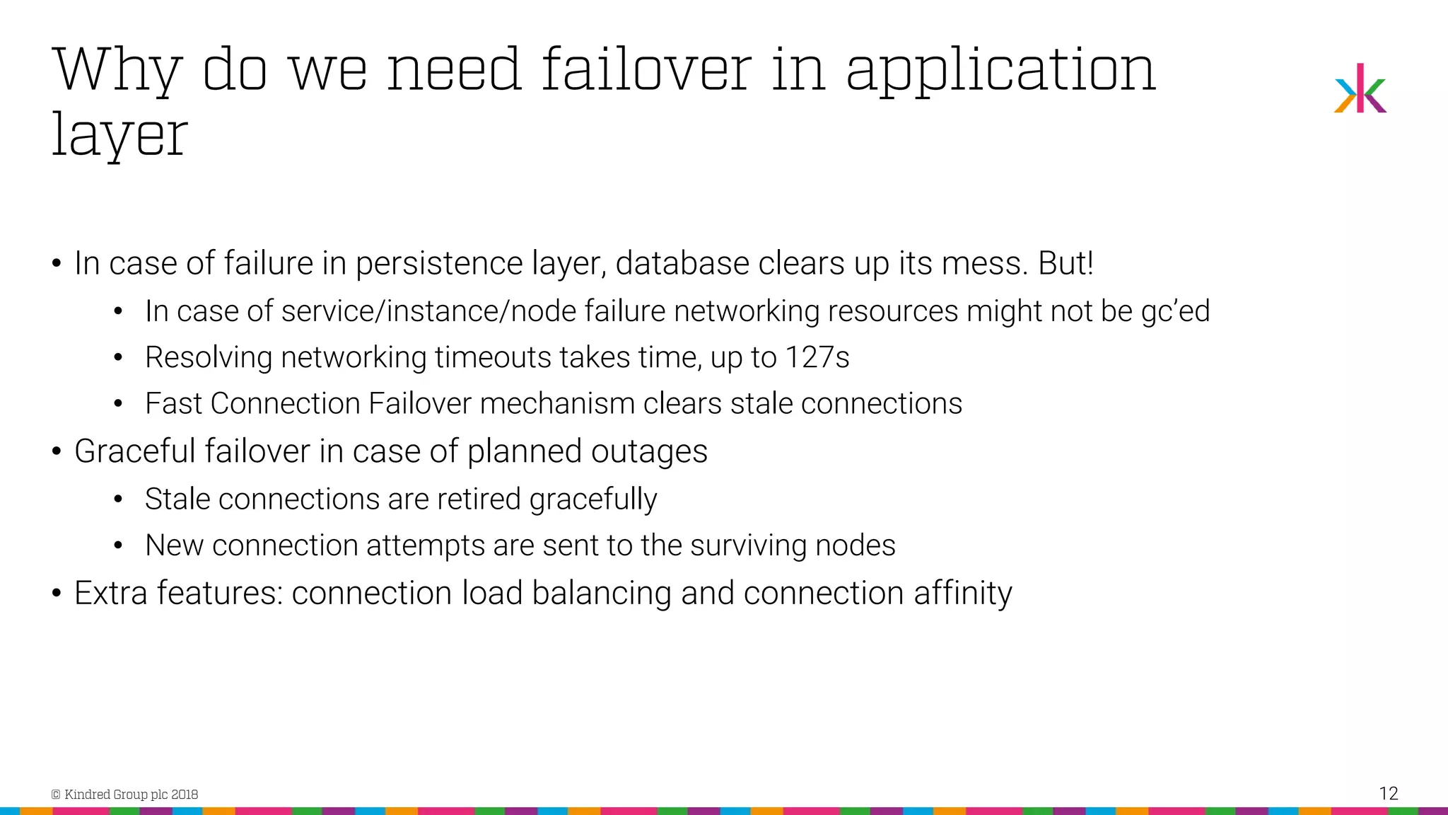 • In case of failure in persistence layer, database clears up its mess. But! • In case of service/instance/node failure networking resources might not be gc’ed • Resolving networking timeouts takes time, up to 127s • Fast Connection Failover mechanism clears stale connections • Graceful failover in case of planned outages • Stale connections are retired gracefully • New connection attempts are sent to the surviving nodes • Extra features: connection load balancing and connection affinity 12 
