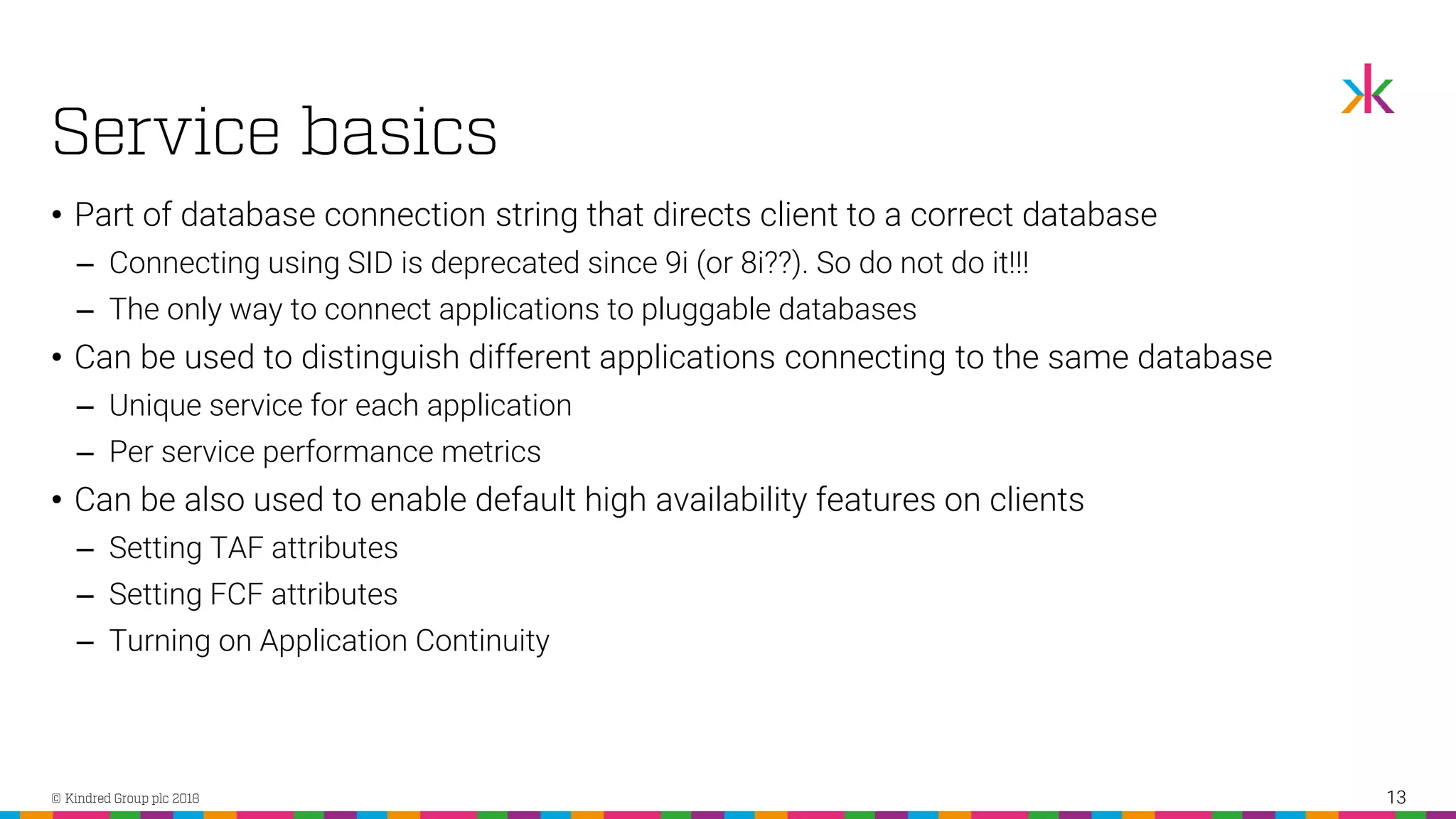 • Part of database connection string that directs client to a correct database ‒ Connecting using SID is deprecated since 9i (or 8i??). So do not do it!!! ‒ The only way to connect applications to pluggable databases • Can be used to distinguish different applications connecting to the same database ‒ Unique service for each application ‒ Per service performance metrics • Can be also used to enable default high availability features on clients ‒ Setting TAF attributes ‒ Setting FCF attributes ‒ Turning on Application Continuity 13 