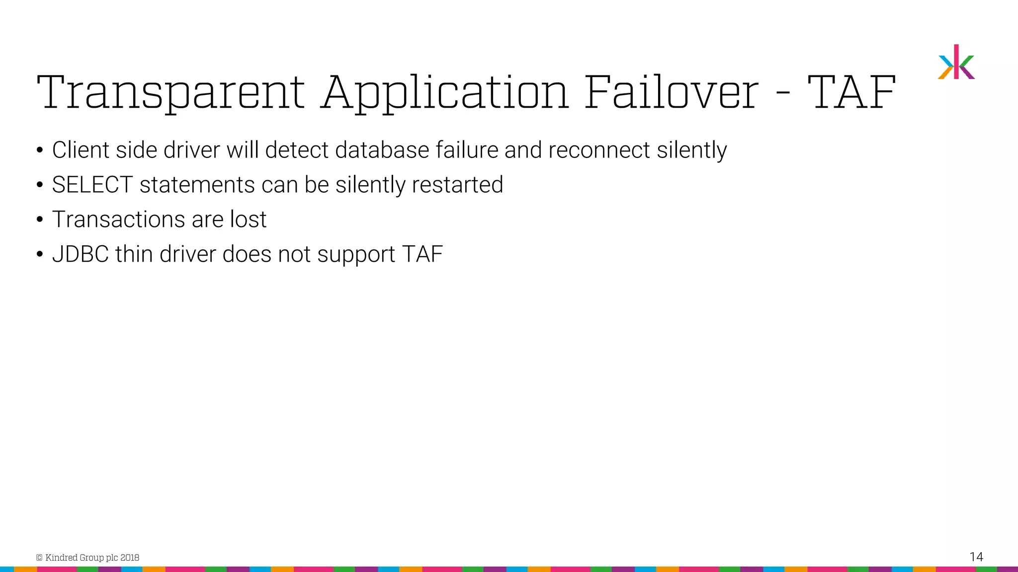 • Client side driver will detect database failure and reconnect silently • SELECT statements can be silently restarted • Transactions are lost • JDBC thin driver does not support TAF 14 