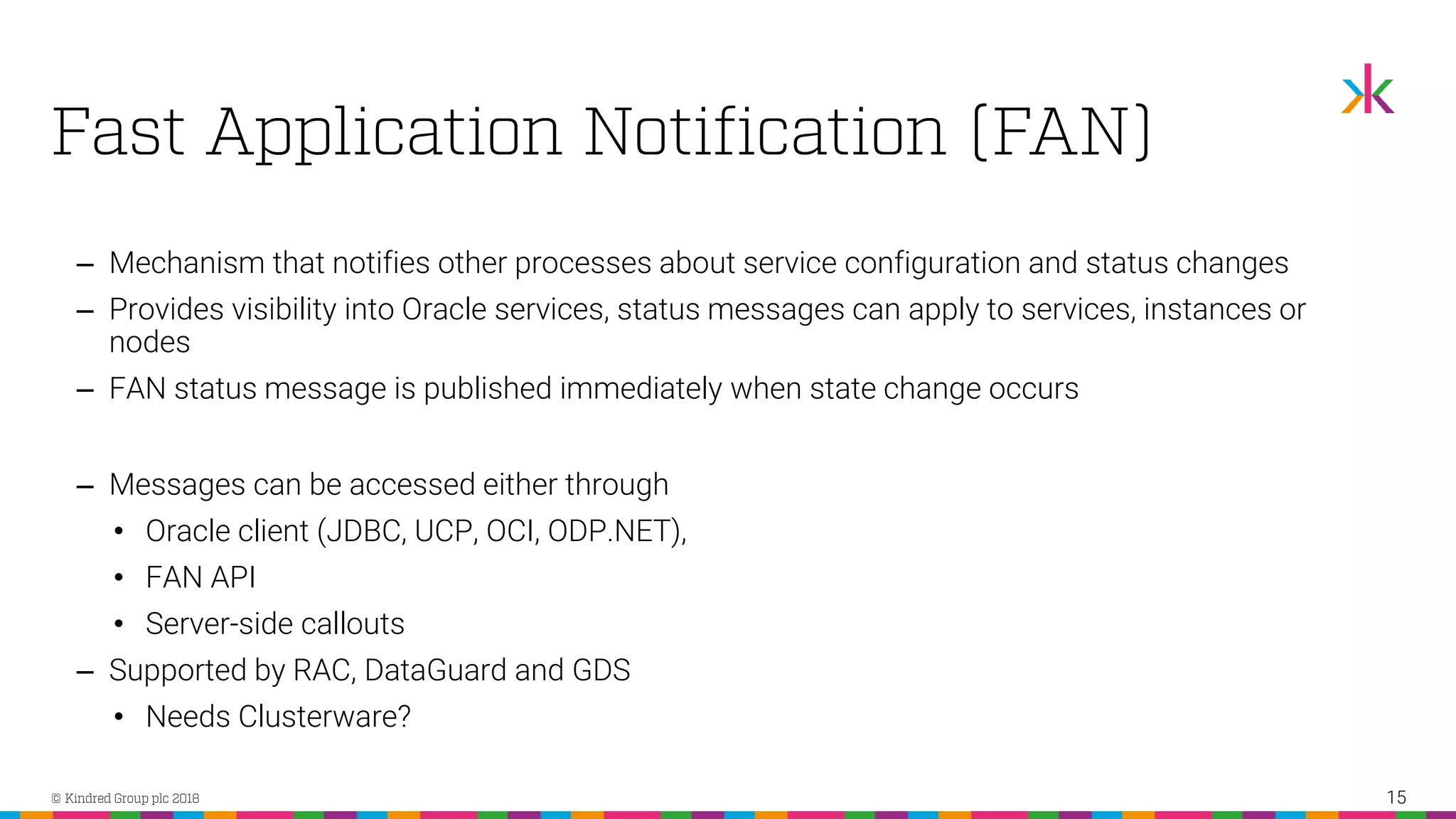‒ Mechanism that notifies other processes about service configuration and status changes ‒ Provides visibility into Oracle services, status messages can apply to services, instances or nodes ‒ FAN status message is published immediately when state change occurs ‒ Messages can be accessed either through • Oracle client (JDBC, UCP, OCI, ODP.NET), • FAN API • Server-side callouts ‒ Supported by RAC, DataGuard and GDS • Needs Clusterware? 15 