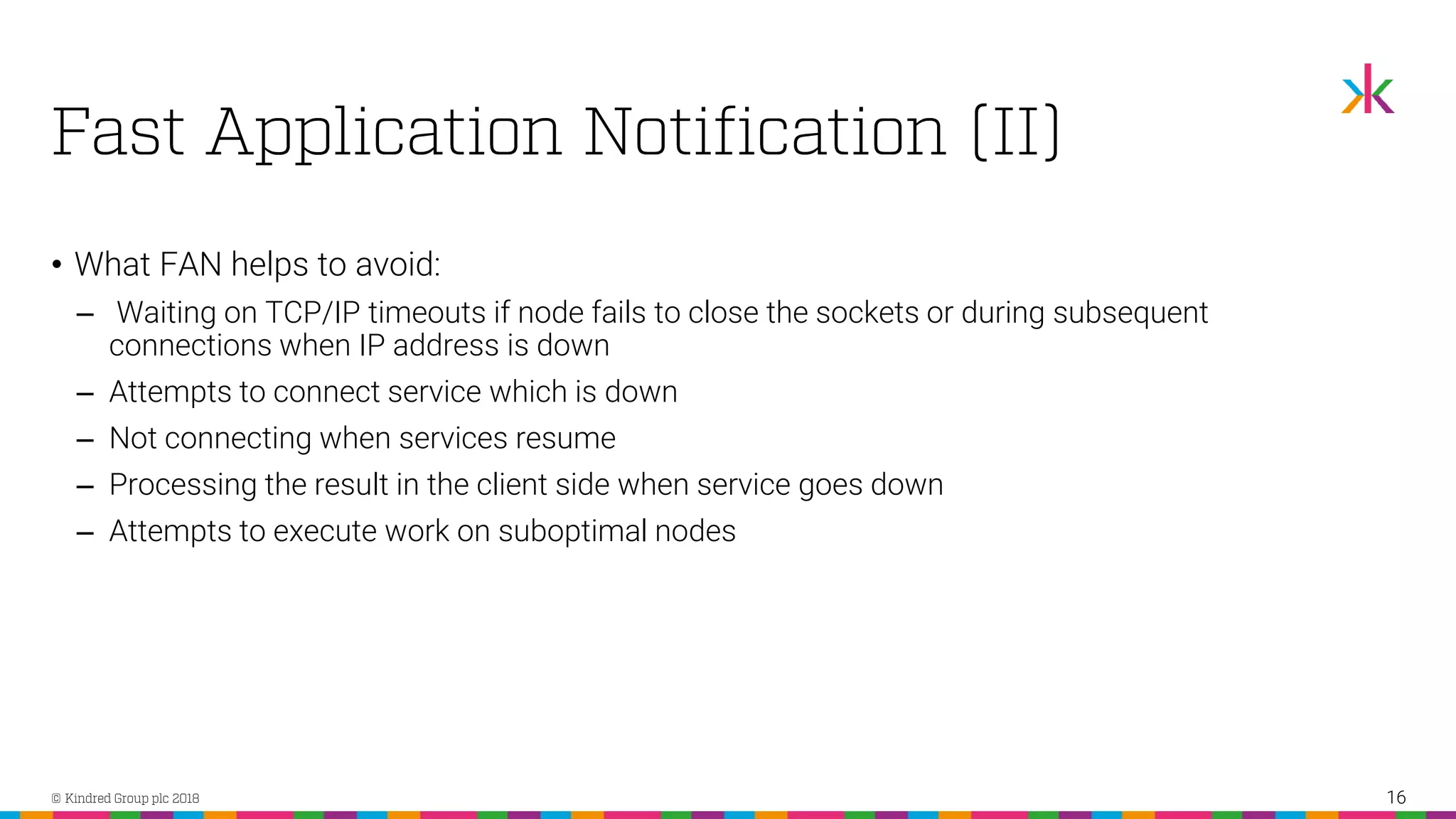 • What FAN helps to avoid: ‒ Waiting on TCP/IP timeouts if node fails to close the sockets or during subsequent connections when IP address is down ‒ Attempts to connect service which is down ‒ Not connecting when services resume ‒ Processing the result in the client side when service goes down ‒ Attempts to execute work on suboptimal nodes 16 