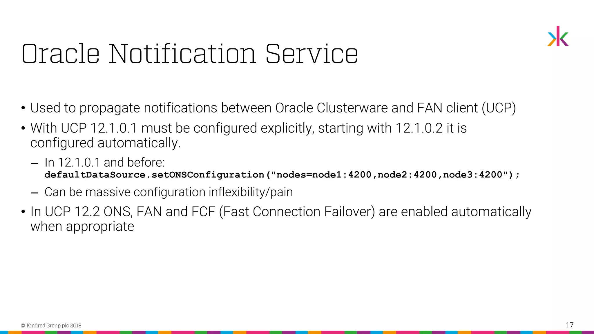 • Used to propagate notifications between Oracle Clusterware and FAN client (UCP) • With UCP 12.1.0.1 must be configured explicitly, starting with 12.1.0.2 it is configured automatically. ‒ In 12.1.0.1 and before: defaultDataSource.setONSConfiguration("nodes=node1:4200,node2:4200,node3:4200"); ‒ Can be massive configuration inflexibility/pain • In UCP 12.2 ONS, FAN and FCF (Fast Connection Failover) are enabled automatically when appropriate 17 
