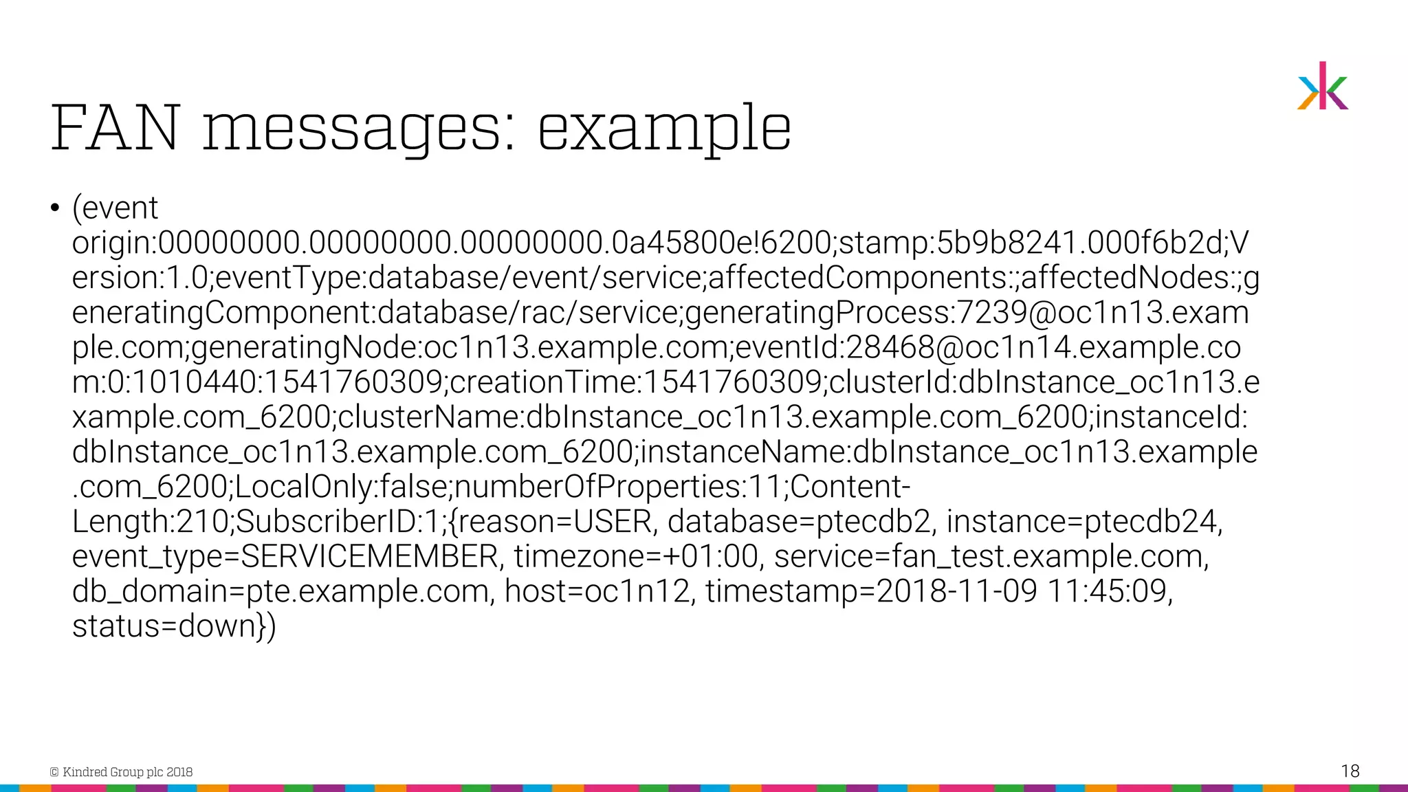 • (event origin:00000000.00000000.00000000.0a45800e!6200;stamp:5b9b8241.000f6b2d;V ersion:1.0;eventType:database/event/service;affectedComponents:;affectedNodes:;g eneratingComponent:database/rac/service;generatingProcess:7239@oc1n13.exam ple.com;generatingNode:oc1n13.example.com;eventId:28468@oc1n14.example.co m:0:1010440:1541760309;creationTime:1541760309;clusterId:dbInstance_oc1n13.e xample.com_6200;clusterName:dbInstance_oc1n13.example.com_6200;instanceId: dbInstance_oc1n13.example.com_6200;instanceName:dbInstance_oc1n13.example .com_6200;LocalOnly:false;numberOfProperties:11;Content- Length:210;SubscriberID:1;{reason=USER, database=ptecdb2, instance=ptecdb24, event_type=SERVICEMEMBER, timezone=+01:00, service=fan_test.example.com, db_domain=pte.example.com, host=oc1n12, timestamp=2018-11-09 11:45:09, status=down}) 18 