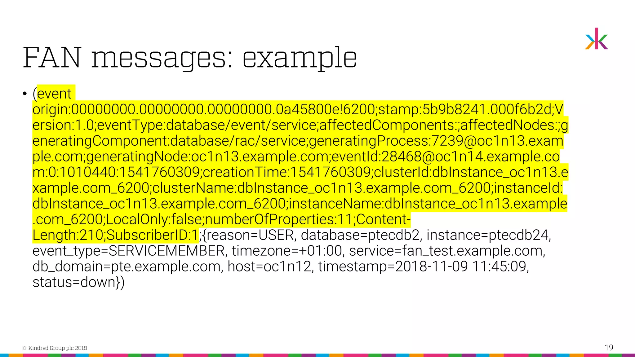 • (event origin:00000000.00000000.00000000.0a45800e!6200;stamp:5b9b8241.000f6b2d;V ersion:1.0;eventType:database/event/service;affectedComponents:;affectedNodes:;g eneratingComponent:database/rac/service;generatingProcess:7239@oc1n13.exam ple.com;generatingNode:oc1n13.example.com;eventId:28468@oc1n14.example.co m:0:1010440:1541760309;creationTime:1541760309;clusterId:dbInstance_oc1n13.e xample.com_6200;clusterName:dbInstance_oc1n13.example.com_6200;instanceId: dbInstance_oc1n13.example.com_6200;instanceName:dbInstance_oc1n13.example .com_6200;LocalOnly:false;numberOfProperties:11;Content- Length:210;SubscriberID:1;{reason=USER, database=ptecdb2, instance=ptecdb24, event_type=SERVICEMEMBER, timezone=+01:00, service=fan_test.example.com, db_domain=pte.example.com, host=oc1n12, timestamp=2018-11-09 11:45:09, status=down}) 19 
