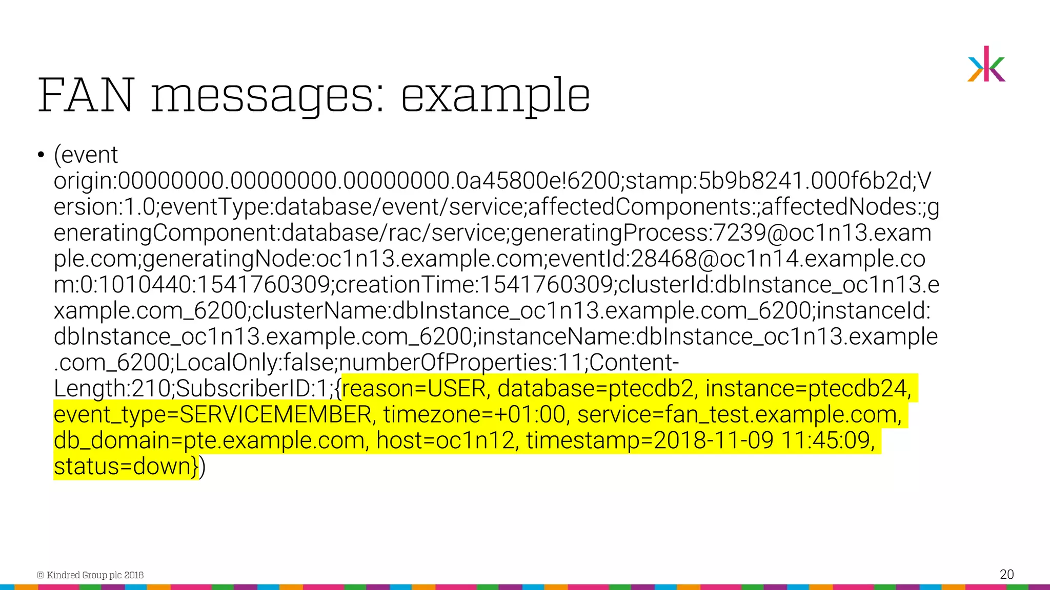 • (event origin:00000000.00000000.00000000.0a45800e!6200;stamp:5b9b8241.000f6b2d;V ersion:1.0;eventType:database/event/service;affectedComponents:;affectedNodes:;g eneratingComponent:database/rac/service;generatingProcess:7239@oc1n13.exam ple.com;generatingNode:oc1n13.example.com;eventId:28468@oc1n14.example.co m:0:1010440:1541760309;creationTime:1541760309;clusterId:dbInstance_oc1n13.e xample.com_6200;clusterName:dbInstance_oc1n13.example.com_6200;instanceId: dbInstance_oc1n13.example.com_6200;instanceName:dbInstance_oc1n13.example .com_6200;LocalOnly:false;numberOfProperties:11;Content- Length:210;SubscriberID:1;{reason=USER, database=ptecdb2, instance=ptecdb24, event_type=SERVICEMEMBER, timezone=+01:00, service=fan_test.example.com, db_domain=pte.example.com, host=oc1n12, timestamp=2018-11-09 11:45:09, status=down}) 20 