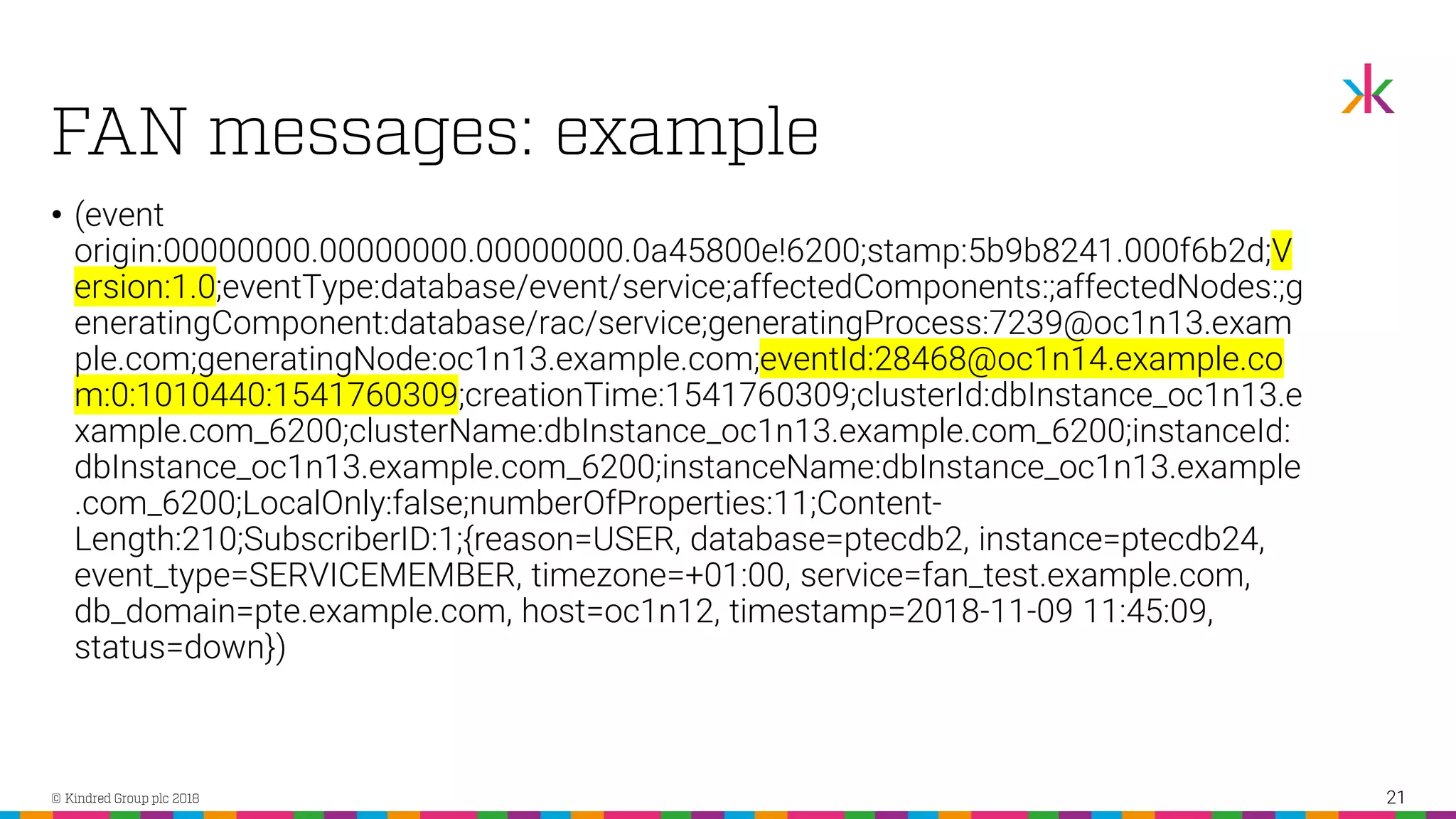 • (event origin:00000000.00000000.00000000.0a45800e!6200;stamp:5b9b8241.000f6b2d;V ersion:1.0;eventType:database/event/service;affectedComponents:;affectedNodes:;g eneratingComponent:database/rac/service;generatingProcess:7239@oc1n13.exam ple.com;generatingNode:oc1n13.example.com;eventId:28468@oc1n14.example.co m:0:1010440:1541760309;creationTime:1541760309;clusterId:dbInstance_oc1n13.e xample.com_6200;clusterName:dbInstance_oc1n13.example.com_6200;instanceId: dbInstance_oc1n13.example.com_6200;instanceName:dbInstance_oc1n13.example .com_6200;LocalOnly:false;numberOfProperties:11;Content- Length:210;SubscriberID:1;{reason=USER, database=ptecdb2, instance=ptecdb24, event_type=SERVICEMEMBER, timezone=+01:00, service=fan_test.example.com, db_domain=pte.example.com, host=oc1n12, timestamp=2018-11-09 11:45:09, status=down}) 21 