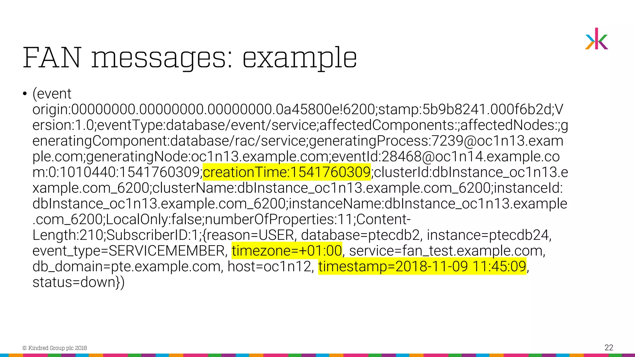 • (event origin:00000000.00000000.00000000.0a45800e!6200;stamp:5b9b8241.000f6b2d;V ersion:1.0;eventType:database/event/service;affectedComponents:;affectedNodes:;g eneratingComponent:database/rac/service;generatingProcess:7239@oc1n13.exam ple.com;generatingNode:oc1n13.example.com;eventId:28468@oc1n14.example.co m:0:1010440:1541760309;creationTime:1541760309;clusterId:dbInstance_oc1n13.e xample.com_6200;clusterName:dbInstance_oc1n13.example.com_6200;instanceId: dbInstance_oc1n13.example.com_6200;instanceName:dbInstance_oc1n13.example .com_6200;LocalOnly:false;numberOfProperties:11;Content- Length:210;SubscriberID:1;{reason=USER, database=ptecdb2, instance=ptecdb24, event_type=SERVICEMEMBER, timezone=+01:00, service=fan_test.example.com, db_domain=pte.example.com, host=oc1n12, timestamp=2018-11-09 11:45:09, status=down}) 22 