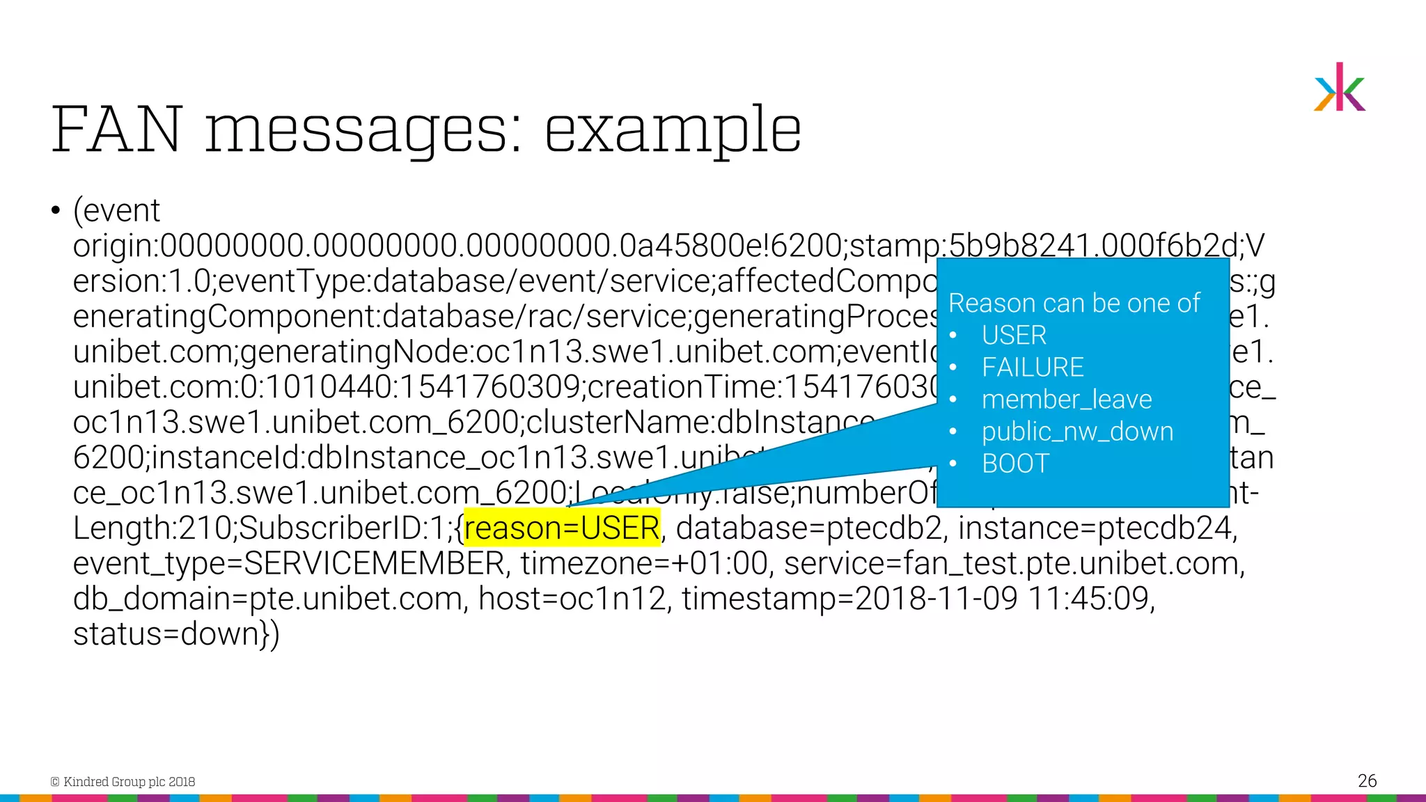 • (event origin:00000000.00000000.00000000.0a45800e!6200;stamp:5b9b8241.000f6b2d;V ersion:1.0;eventType:database/event/service;affectedComponents:;affectedNodes:;g eneratingComponent:database/rac/service;generatingProcess:7239@oc1n13.swe1. unibet.com;generatingNode:oc1n13.swe1.unibet.com;eventId:28468@oc1n14.swe1. unibet.com:0:1010440:1541760309;creationTime:1541760309;clusterId:dbInstance_ oc1n13.swe1.unibet.com_6200;clusterName:dbInstance_oc1n13.swe1.unibet.com_ 6200;instanceId:dbInstance_oc1n13.swe1.unibet.com_6200;instanceName:dbInstan ce_oc1n13.swe1.unibet.com_6200;LocalOnly:false;numberOfProperties:11;Content- Length:210;SubscriberID:1;{reason=USER, database=ptecdb2, instance=ptecdb24, event_type=SERVICEMEMBER, timezone=+01:00, service=fan_test.pte.unibet.com, db_domain=pte.unibet.com, host=oc1n12, timestamp=2018-11-09 11:45:09, status=down}) 26 Reason can be one of • USER • FAILURE • member_leave • public_nw_down • BOOT 