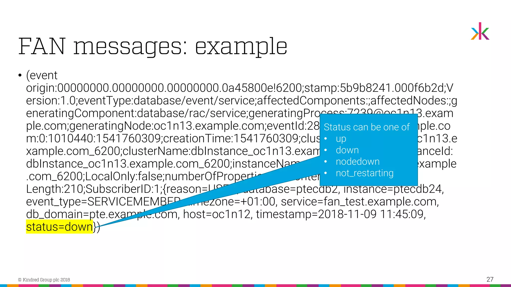 • (event origin:00000000.00000000.00000000.0a45800e!6200;stamp:5b9b8241.000f6b2d;V ersion:1.0;eventType:database/event/service;affectedComponents:;affectedNodes:;g eneratingComponent:database/rac/service;generatingProcess:7239@oc1n13.exam ple.com;generatingNode:oc1n13.example.com;eventId:28468@oc1n14.example.co m:0:1010440:1541760309;creationTime:1541760309;clusterId:dbInstance_oc1n13.e xample.com_6200;clusterName:dbInstance_oc1n13.example.com_6200;instanceId: dbInstance_oc1n13.example.com_6200;instanceName:dbInstance_oc1n13.example .com_6200;LocalOnly:false;numberOfProperties:11;Content- Length:210;SubscriberID:1;{reason=USER, database=ptecdb2, instance=ptecdb24, event_type=SERVICEMEMBER, timezone=+01:00, service=fan_test.example.com, db_domain=pte.example.com, host=oc1n12, timestamp=2018-11-09 11:45:09, status=down}) 27 Status can be one of • up • down • nodedown • not_restarting 