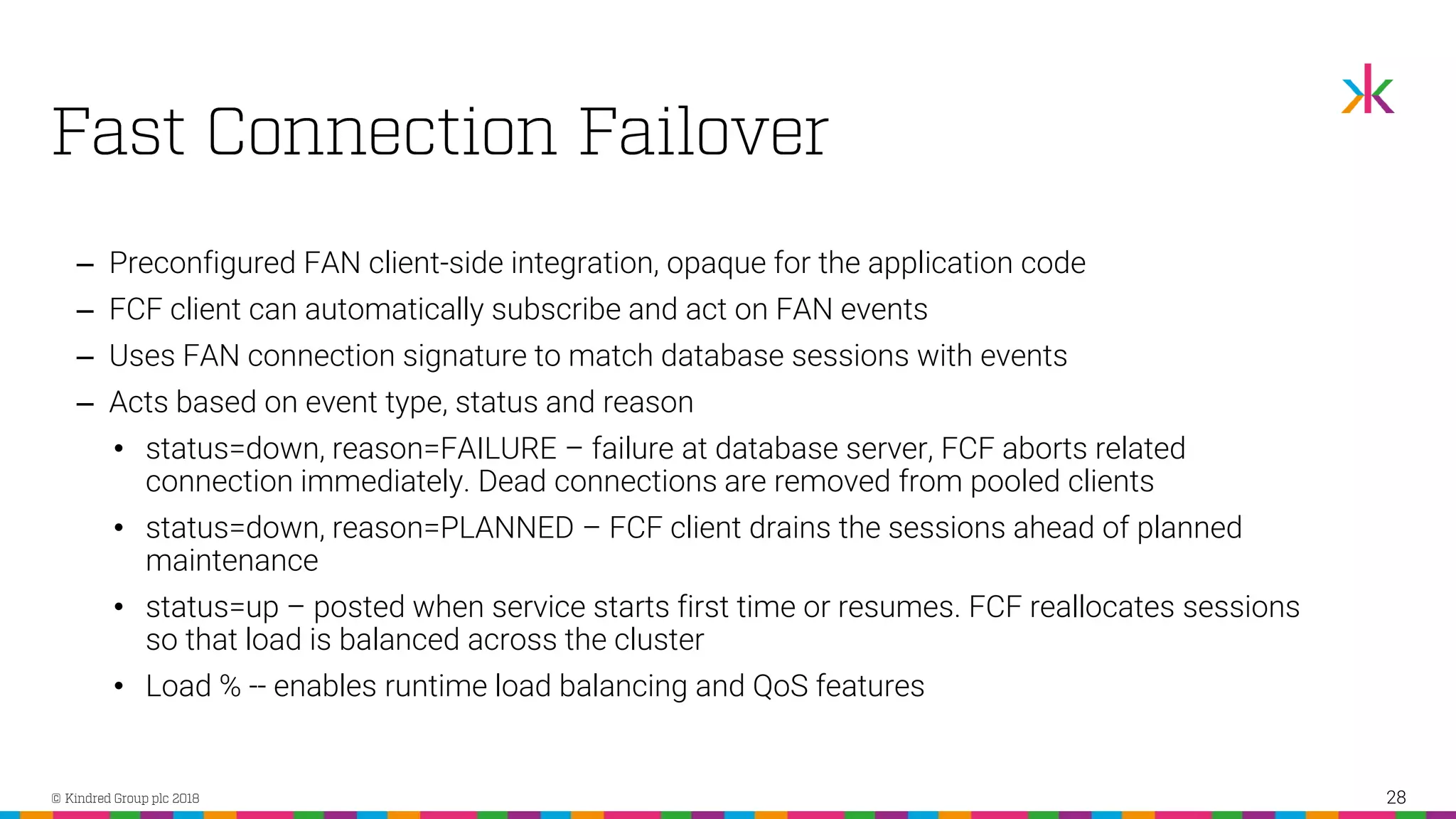 ‒ Preconfigured FAN client-side integration, opaque for the application code ‒ FCF client can automatically subscribe and act on FAN events ‒ Uses FAN connection signature to match database sessions with events ‒ Acts based on event type, status and reason • status=down, reason=FAILURE – failure at database server, FCF aborts related connection immediately. Dead connections are removed from pooled clients • status=down, reason=PLANNED – FCF client drains the sessions ahead of planned maintenance • status=up – posted when service starts first time or resumes. FCF reallocates sessions so that load is balanced across the cluster • Load % -- enables runtime load balancing and QoS features 28 