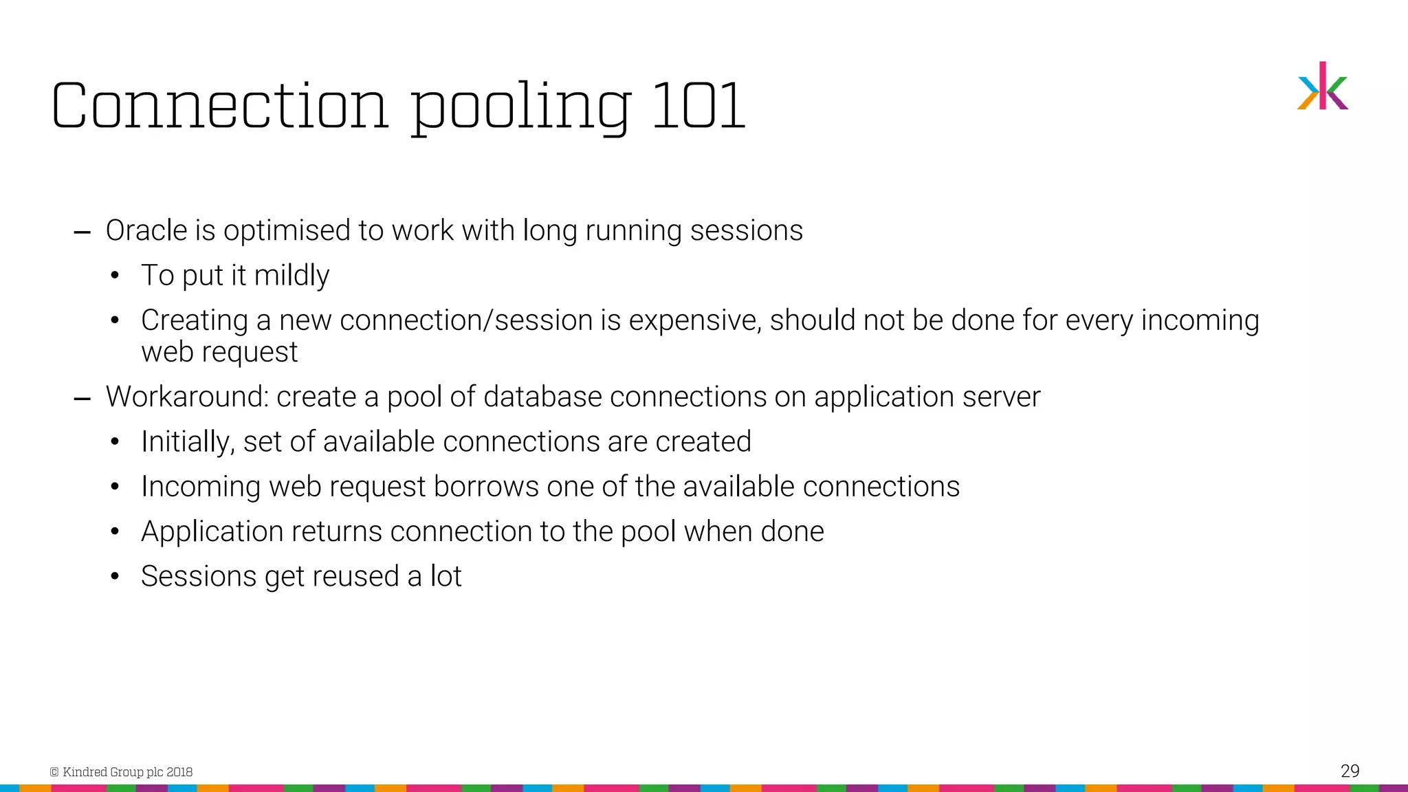‒ Oracle is optimised to work with long running sessions • To put it mildly • Creating a new connection/session is expensive, should not be done for every incoming web request ‒ Workaround: create a pool of database connections on application server • Initially, set of available connections are created • Incoming web request borrows one of the available connections • Application returns connection to the pool when done • Sessions get reused a lot 29 