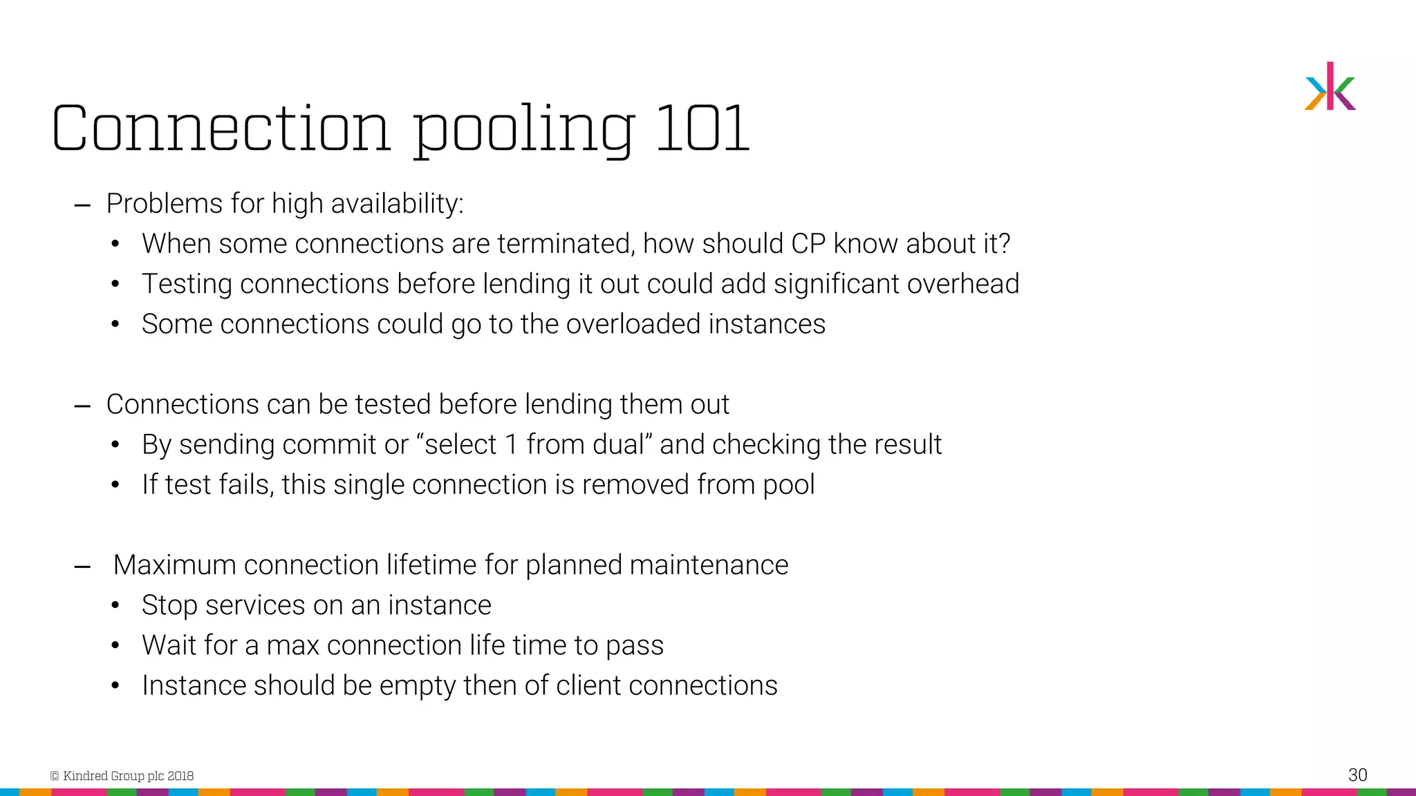 ‒ Problems for high availability: • When some connections are terminated, how should CP know about it? • Testing connections before lending it out could add significant overhead • Some connections could go to the overloaded instances ‒ Connections can be tested before lending them out • By sending commit or “select 1 from dual” and checking the result • If test fails, this single connection is removed from pool ‒ Maximum connection lifetime for planned maintenance • Stop services on an instance • Wait for a max connection life time to pass • Instance should be empty then of client connections 30 