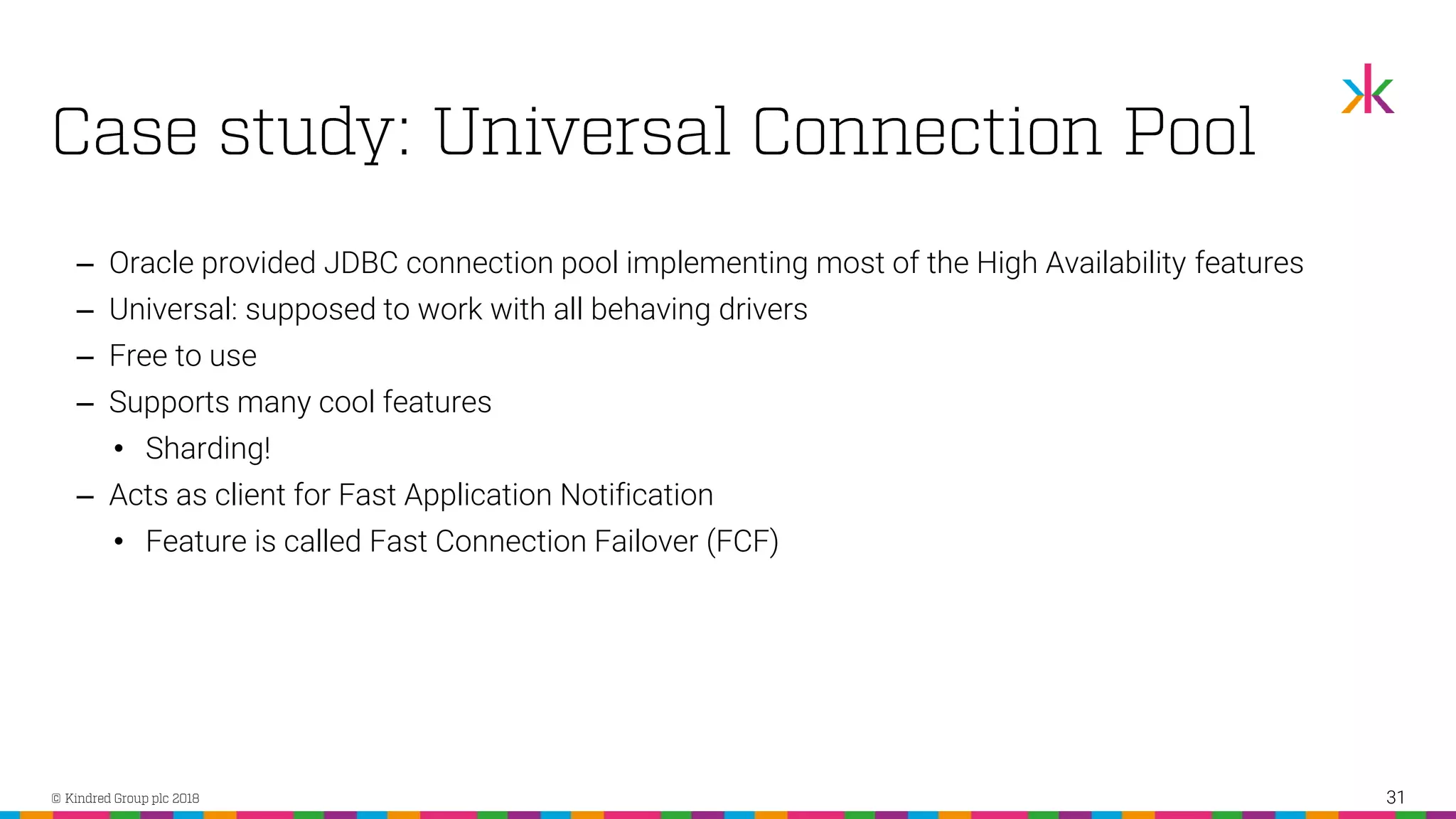 ‒ Oracle provided JDBC connection pool implementing most of the High Availability features ‒ Universal: supposed to work with all behaving drivers ‒ Free to use ‒ Supports many cool features • Sharding! ‒ Acts as client for Fast Application Notification • Feature is called Fast Connection Failover (FCF) 31 