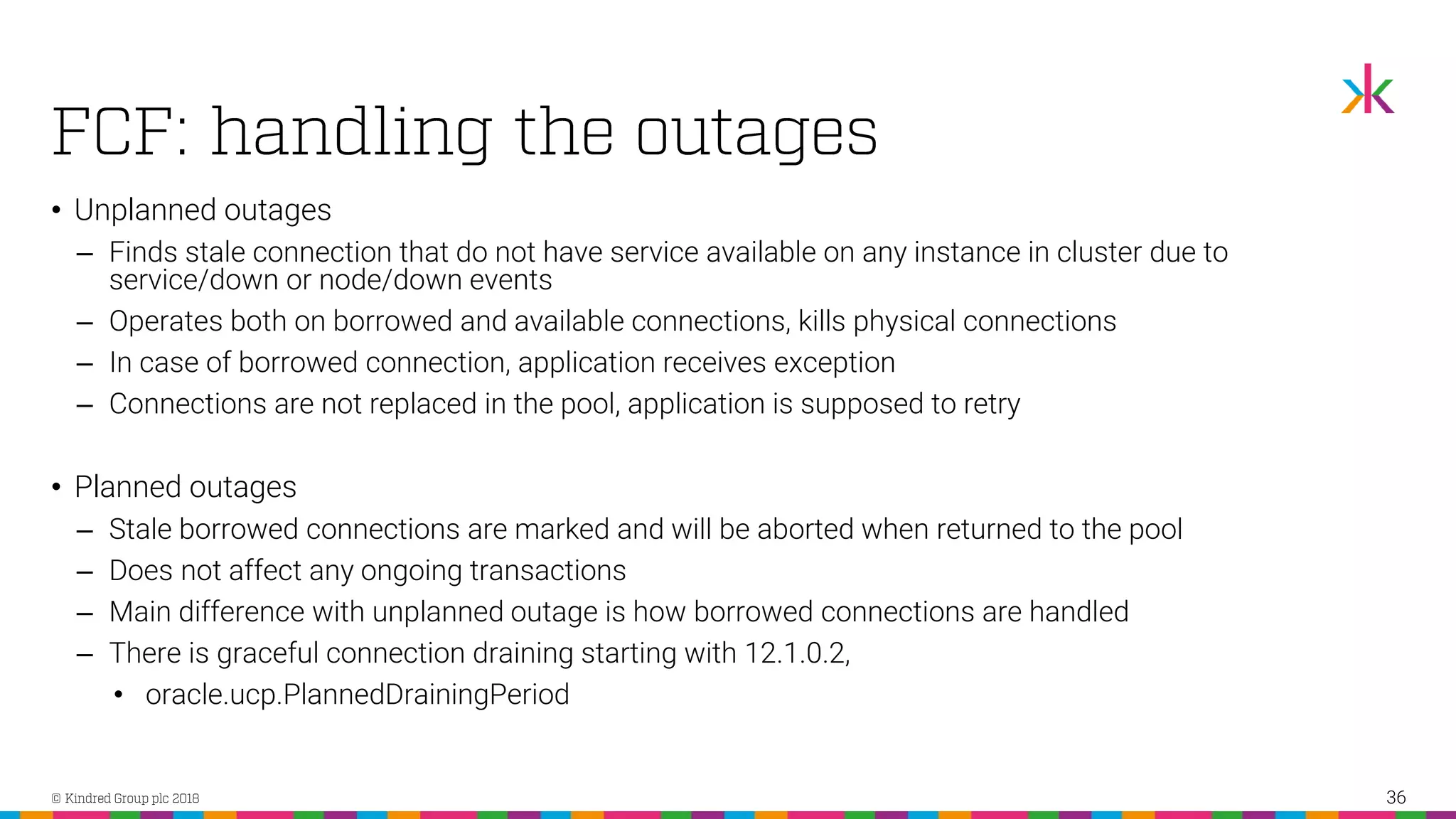 • Unplanned outages ‒ Finds stale connection that do not have service available on any instance in cluster due to service/down or node/down events ‒ Operates both on borrowed and available connections, kills physical connections ‒ In case of borrowed connection, application receives exception ‒ Connections are not replaced in the pool, application is supposed to retry • Planned outages ‒ Stale borrowed connections are marked and will be aborted when returned to the pool ‒ Does not affect any ongoing transactions ‒ Main difference with unplanned outage is how borrowed connections are handled ‒ There is graceful connection draining starting with 12.1.0.2, • oracle.ucp.PlannedDrainingPeriod 36 