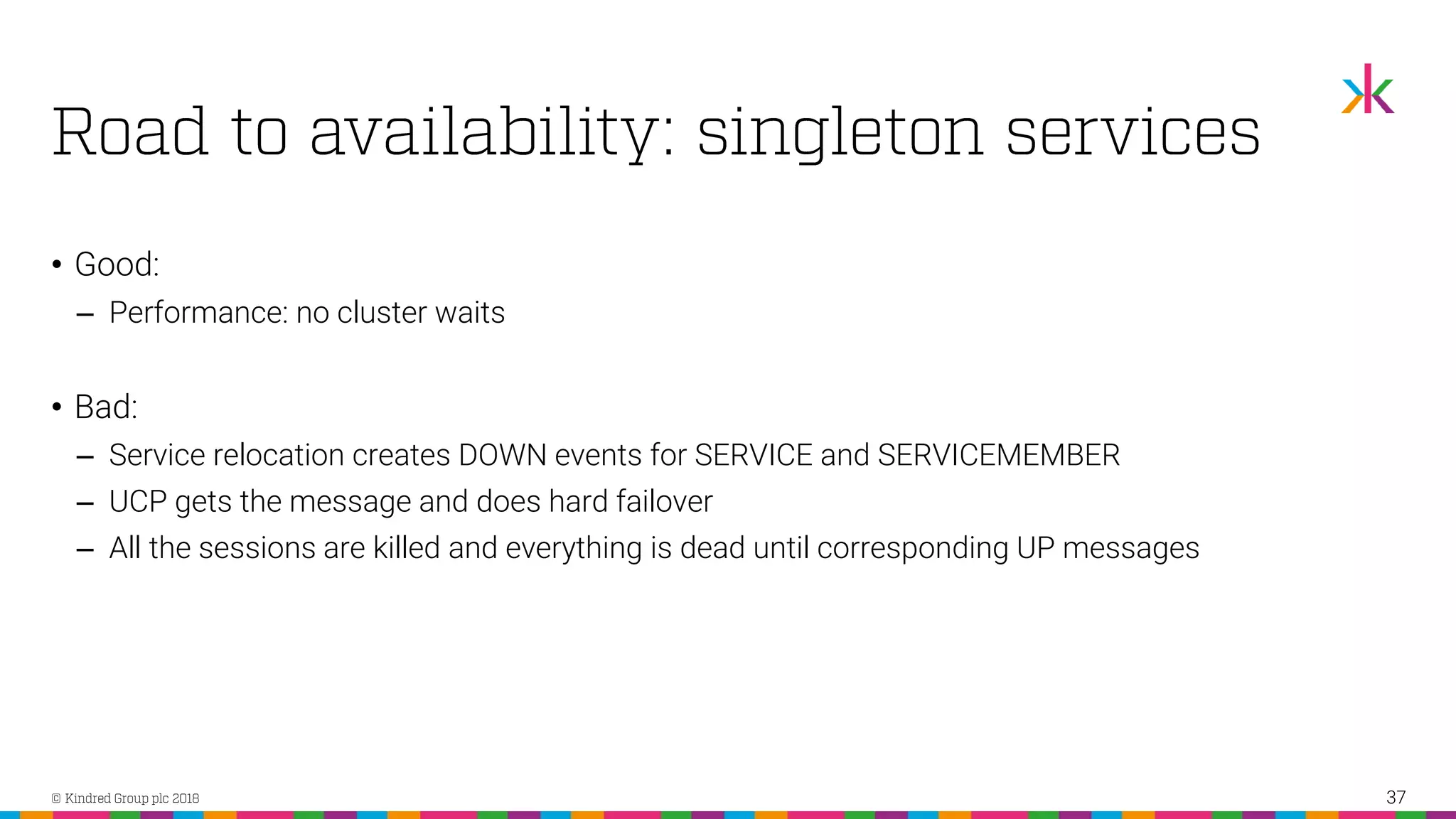 • Good: ‒ Performance: no cluster waits • Bad: ‒ Service relocation creates DOWN events for SERVICE and SERVICEMEMBER ‒ UCP gets the message and does hard failover ‒ All the sessions are killed and everything is dead until corresponding UP messages 37 