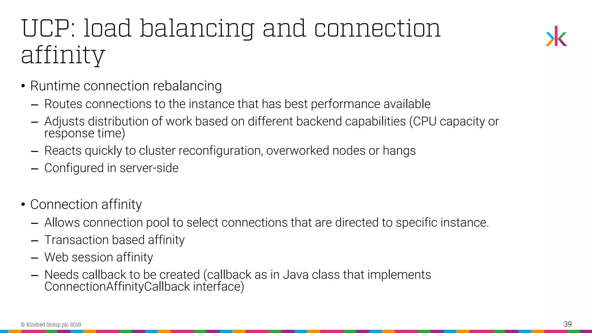 • Runtime connection rebalancing ‒ Routes connections to the instance that has best performance available ‒ Adjusts distribution of work based on different backend capabilities (CPU capacity or response time) ‒ Reacts quickly to cluster reconfiguration, overworked nodes or hangs ‒ Configured in server-side • Connection affinity ‒ Allows connection pool to select connections that are directed to specific instance. ‒ Transaction based affinity ‒ Web session affinity ‒ Needs callback to be created (callback as in Java class that implements ConnectionAffinityCallback interface) 39 